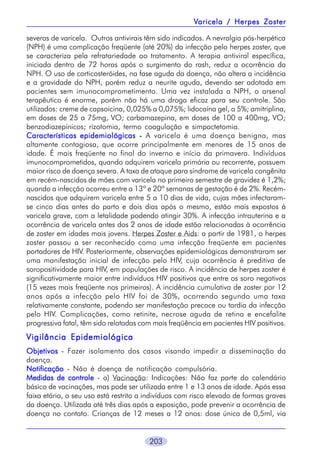 Varicela / Herpes Zoster
severas de varicela. Outros antivirais têm sido indicados. A nevralgia pós-herpética
(NPH) é uma complicação freqüente (até 20%) da infecção pelo herpes zoster, que
se caracteriza pela refratariedade ao tratamento. A terapia antiviral específica,
iniciada dentro de 72 horas após o surgimento do rash, reduz a ocorrência da
NPH. O uso de corticosteróides, na fase aguda da doença, não altera a incidência
e a gravidade do NPH, porém reduz a neurite aguda, devendo ser adotada em
pacientes sem imunocomprometimento. Uma vez instalada a NPH, o arsenal
terapêutico é enorme, porém não há uma droga eficaz para seu controle. São
utilizados: creme de capsoicina, 0,025% a 0,075%; lidocaína gel, a 5%; amitriplina,
em doses de 25 a 75mg, VO; carbamazepina, em doses de 100 a 400mg, VO;
benzodiazepínicos; rizotomia, termo coagulação e simpactetomia.
Características epidemiológicas - A varicela é uma doença benigna, mas
altamente contagiosa, que ocorre principalmente em menores de 15 anos de
idade. É mais freqüente no final do inverno e início da primavera. Indivíduos
imunocomprometidos, quando adquirem varicela primária ou recorrente, possuem
maior risco de doença severa. A taxa de ataque para síndrome de varicela congênita
em recém-nascidos de mães com varicela no primeiro semestre de gravidez é 1,2%;
quando a infecção ocorreu entre a 13ª e 20ª semanas de gestação é de 2%. Recémnascidos que adquirem varicela entre 5 a 10 dias de vida, cujas mães infectaramse cinco dias antes do parto e dois dias após o mesmo, estão mais expostos à
varicela grave, com a letalidade podendo atingir 30%. A infecção intrauterina e a
ocorrência de varicela antes dos 2 anos de idade estão relacionadas à ocorrência
de zoster em idades mais jovens. Herpes Zoster e Aids: a partir de 1981, o herpes
zoster passou a ser reconhecido como uma infecção freqüente em pacientes
portadores de HIV. Posteriormente, observações epidemiológicas demonstraram ser
uma manifestação inicial de infecção pelo HIV, cuja ocorrência é preditiva de
soropositividade para HIV, em populações de risco. A incidência de herpes zoster é
significativamente maior entre indivíduos HIV positivos que entre os soro negativos
(15 vezes mais freqüente nos primeiros). A incidência cumulativa de zoster por 12
anos após a infecção pelo HIV foi de 30%, ocorrendo segundo uma taxa
relativamente constante, podendo ser manifestação precoce ou tardia da infecção
pelo HIV. Complicações, como retinite, necrose aguda de retina e encefalite
progressiva fatal, têm sido relatadas com mais freqüência em pacientes HIV positivos.

Vigilância Epidemiológica
Objetivos - Fazer isolamento dos casos visando impedir a disseminação da
doença.
Notificação - Não é doença de notificação compulsória.
Medidas de controle - a) Vacinação: Indicações: Não faz parte do calendário
básico de vacinações, mas pode ser utilizada entre 1 e 13 anos de idade. Após essa
faixa etária, o seu uso está restrito a indivíduos com risco elevado de formas graves
da doença. Utilizada até três dias após a exposição, pode prevenir a ocorrência de
doença no contato. Crianças de 12 meses a 12 anos: dose única de 0,5ml, via
203

 
