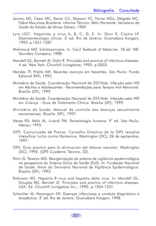 Bibliografia

Consultada

Jannou MS, César MC, Xavier CC, Mazzoni YC, Ferraz MGJ, Delgado MC.
Febre Maculosa Brasileira. Informe Técnico. Belo Horizonte: Secretaria da
Saúde do Estado de Minas Gerais; 1989.
Lyra LGC. Hepatites a vírus A, B, C, D, E . In: Dani R, Castro LP.
Gastroenterologia clínica. 3 ª ed. Rio de Janeiro: Guanabara Koogan;
1993. p.1251-1287.
Mahmoud AAF. Schistosomiasis. In: Cecil Textbook of Medicine. 18 ed. WB.
Saunders Company; 1988.
Mandell GL, Bennett JE, Dolin R. Principles and practice of infectious diseases.
4 ed. New York: Churchill Livingstone; 1995. p.2003.
Mendes TF, Pitella AM. Recentes avanços em hepatites. São Paulo: Fundo
Editorial BYK; 1993.
Ministério da Saúde. Coordenação Nacional de DST/Aids. Infecção pelo HIV
em Adultos e Adolescentes - Recomendações para Terapia Anti-Retroviral.
Brasília (DF); 1999.
Ministério da Saúde. Coordenação Nacional de DST/Aids. Infecção pelo HIV
em Criança - Guia de Tratamento Clínico. Brasília (DF); 1999.
Ministério da Saúde. Manual de controle das doenças sexualmente
transmissíveis. Brasília (DF); 1997.
Neves PD, Melo AL, Linardi PM. Parasitologia humana. 9 ª ed. São Paulo:
Ateneu; 1995.
OPS. Comunicado de Prensa. Conselho Directivo de la OPS resuelve
intensificar lucha contra Hantavirus. Washington (DC); 26 de septiembre,
1997.
OPS. Guia practica para la eliminación del tétanos neonatal. Washington
(DC); 1992. (OPS Cuaderno Técnico, 33).
Paim JS, Teixeira MG. Reorganização do sistema de vigilância epidemiológica
na perspectiva do Sistema Único de Saúde (SUS). In: Fundação Nacional
de Saúde. Anais do Seminário Nacional de Vigilância Epidemiológica.
Brasília (DF); 1993.
Robinson WS. Hepatitis B virus and hepatitis delta virus. In: Mandell GL,
Douglas RG, Bennett JE. Principles and practice of infections diseases.
USA: Ed. Churchill Livingstone Inc.; 1990. p.1204-1231.
Schechter M, Marangoni DV. Doenças infecciosas e conduta diagnóstica e
terapêutica. 2ª ed. Rio de Janeiro: Guanabara Koogan; 1998.

207

 