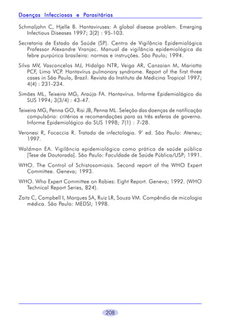 Parasitárias
Doenças Infecciosas e Parasitárias
Schmaljohn C, Hjelle B. Hantaviruses: A global disease problem. Emerging
Infectious Diseases 1997; 3(2) : 95-103.
Secretaria de Estado da Saúde (SP). Centro de Vigilância Epidemiológica
Professor Alexandre Vranjac. Manual de vigilância epidemiológica da
febre purpúrica brasileira: normas e instruções. São Paulo; 1994.
Silva MV, Vasconcelos MJ, Hidalgo NTR, Veiga AR, Canzaian M, Mariotto
PCF, Lima VCP. Hantavírus pulmonary syndrome. Report of the first three
cases in São Paulo, Brazil. Revista do Instituto de Medicina Tropical 1997;
4(4) : 231-234.
Simões ML, Teixeira MG, Araújo FA. Hantavírus. Informe Epidemiológico do
SUS 1994; 3(3/4) : 43-47.
Teixeira MG, Penna GO, Risi JB, Penna ML. Seleção das doenças de notificação
compulsória: critérios e recomendações para as três esferas de governo.
Informe Epidemiológico do SUS 1998; 7(1) : 7-28.
Veronesi R, Focaccia R. Tratado de infectologia. 9ª ed. São Paulo: Ateneu;
1997.
Waldman EA. Vigilância epidemiológica como prática de saúde pública
[Tese de Doutorado]. São Paulo: Faculdade de Saúde Pública/USP; 1991.
WHO. The Control of Schistosomiasis. Second report of the WHO Expert
Committee. Geneva; 1993.
WHO. Who Expert Committee on Rabies: Eight Report. Geneva; 1992. (WHO
Technical Report Series, 824).
Zaitz C, Campbell I, Marques SA, Ruiz LR, Souza VM. Compêndio de micologia
médica. São Paulo: MEDSI; 1998.

208

 