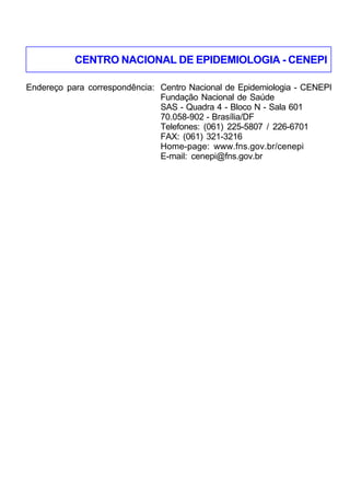 CENTRO NACIONAL DE EPIDEMIOLOGIA - CENEPI
Endereço para correspondência: Centro Nacional de Epidemiologia - CENEPI
Fundação Nacional de Saúde
SAS - Quadra 4 - Bloco N - Sala 601
70.058-902 - Brasília/DF
Telefones: (061) 225-5807 / 226-6701
FAX: (061) 321-3216
Home-page: www.fns.gov.br/cenepi
E-mail: cenepi@fns.gov.br

217

 