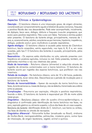 CID-10
A-05.1

BOTULISMO BOTULISMO
LACTENTE
BOTULISMO / BOTULISMO DO LA CTENTE

Aspectos Clínicos e Epidemiológicos
Descrição - O botulismo clássico é uma intoxicação grave, de origem alimentar,
caracterizada por comprometimento agudo e bilateral de pares cranianos, fraqueza
e paralisia flácida das vias descendentes. Pode estar acompanhado, inicialmente,
de diplopia, boca seca, disfagia, disfonia e fraqueza muscular progressiva, que
evolui para paralisia respiratória. Não cursa com febre. Tremores e vômitos podem
estar presentes. O botulismo do lactente atinge, principalmente, menores de 1
ano, e, ocasionalmente, adultos; caracteriza-se por tremores, hipotonia, inapetência,
disfagia, podendo evoluir para insuficiência e parada respiratórias.
Agente etiológico - O botulismo clássico é causado pelas toxinas do Clostridium
botulinun, bacilo anaeróbio, estrito esporulado, nos tipos A, B, E e, em raras
ocasiões, pelo tipo F. O botulismo dos lactentes é causado, principalmente, pelos
tipos A e B.
Reservatórios - Os esporos estão distribuídos no solo, estando presentes com
freqüência em produtos agrícolas, inclusive no mel. Estão presentes, também, em
sedimentos marinhos e nas vias intestinais dos peixes.
Modo de transmissão - Botulismo clássico (alimentar) é adquirido através da
ingestão de alimentos contaminados com a toxina botulínica. O botulismo do
lactente ocorre por ingestão dos esporos botulínicos, que proliferam nas vias
intestinais.
Período de incubação - No botulismo clássico, varia de 12 a 36 horas, podendo,
ocasionalmente, durar vários dias. Desconhece-se o período de incubação para o
botulismo do lactente.
Período de transmissibilidade - Apesar da excreção da toxina botulínica nas
fezes, durante semanas ou meses de doença, não se detectou transmissão secundária
entre as pessoas.
Complicações - Pneumonia por aspiração, infecção e paralisia respiratórias,
levando a óbito. O botulismo do lactente é responsável por 5% de morte súbita
nesse grupo.
Diagnóstico - Botulismo clássico: além do quadro clínico-epidemiológico, o
diagnóstico é confirmado pela identificação da toxina botulínica nas fezes, no
soro, aspirado gástrico ou alimento suspeito; cultura das fezes de um caso suspeito.
Botulismo do lactente: identificação direta do C. botulinum, sua toxina ou ambos,
nas fezes de doentes ou através de necropsias.
Diagnóstico diferencial - Poliomielite bulbar (erradicada no Brasil), síndrome
de Guillan-Barré, meningoencefalites, polineurites, miastenia gravis, outros tipos
de intoxicação, de origem bacteriana, vegetal, animal e química.
33

 