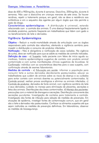 Parasitárias
Doenças Infecciosas e Parasitárias
dose de 600 a 900mg/dia, durante 6 semanas. Doxicilina, 200mg/dia, durante 6
semanas. Não usar a doxiciclina em crianças menores de sete anos. Se houver
recidivas, repetir o tratamento porque, em geral, não se deve a resistência aos
antibióticos e sim a sequestro dos agentes por algum órgão que não permite a
ação da droga.
Características epidemiológicas - A distribuição é universal, estando
relacionada com o controle dos animais. É uma doença freqüentemente ligada à
atividade produtiva, portanto freqüente em trabalhadores que lidam com gado e
no beneficiamento de leite e derivados.

Vigilância Epidemiológica
Objetivo - Reduzir a morbi-mortalidade através da articulação com os órgãos
responsáveis pelo controle dos rebanhos, alertando a vigilância sanitária para
impedir a distribuição e consumo de produtos infectados.
Notificação - Não é obrigatória a notificação de casos isolados. Na vigência
de surtos, deve ser notificada para que se adote as medidas de controle indicadas.
Definição de caso - a) Suspeito: todo paciente com febre de início agudo ou
insidioso, história epidemiológica sugestiva de contato com produto animal
contaminado e com outras manifestações clínicas sugestivas de brucelose. b)
Confirmado: indivíduo com as características descritas para o caso suspeito, com
confirmação através de exames laboratoriais.
Medidas de controle - a) Educação em saúde: informar a população para
consumir leite e outros derivados devidamente pasteurizados; educar os
trabalhadores que cuidam de animais sobre os riscos da doença e os cuidados
para evitar contato com animais doentes ou potencialmente contaminados. b)
Controle animal: realizar provas sorológicas e eliminar os animais infectados. c)
Controle de produtos: derivados de fonte animal, com vigilância sanitária do leite
e seus derivados; cuidado no manejo para eliminação de placentas, secreções e
fetos dos animais. Desinfecções das áreas contaminadas. d) Manejo dos pacientes:
precauções com o material de drenagens e secreções. Desinfecção concorrente das
secreções purulentas. Investigação de contatos para tratamento e controle.
Investigação das fontes de infecção para adoção de medidas de prevenção. Em
situações de epidemia, investigar fontes de contaminação comum, que em geral
são o leite e derivados não pasteurizados. Confiscar os alimentos suspeitos até que
sejam instituídas as medidas de prevenção definitivas. Em laboratórios, observar
as medidas de biossegurança.

36

 