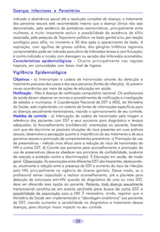 Parasitárias
Doenças Infecciosas e Parasitárias
indicada a abstinência sexual até a resolução completa da doença; o tratamento
dos parceiros sexuais está recomendado mesmo que a doença clínica não seja
demonstrada, pela existência de portadores assintomáticos, principalmente entre
mulheres; é muito importante excluir a possibilidade da existência de sífilis
associada, pela pesquisa de Treponema pallidum na lesão genital e/ou por reação
sorológica para sífilis, no momento e 30 dias após o aparecimento da lesão. A
aspiração, com agulhas de grosso calibre, dos gânglios linfáticos regionais
comprometidos pode ser indicada para alívio de linfonodos tensos e com flutuação;
é contra-indicada a incisão com drenagem ou excisão dos linfonodos acometidos.
Características epidemiológicas - Ocorre principalmente nas regiões
tropicais, em comunidades com baixo nível de higiene.

Vigilância Epidemiológica
Objetivos - a) Interromper a cadeia de transmissão através da detecção e
tratamento precoces dos casos e dos seus parceiros (fontes de infecção); b) prevenir
novas ocorrências por meio de ações de educação em saúde.
Notificação - Não é doença de notificação compulsória nacional. Os profissionais
de saúde devem observar as normas e procedimentos de notificação e investigação
de estados e municípios. A Coordenação Nacional de DST e AIDS, do Ministério
da Saúde, está implantando um sistema de fontes de informações específicas para
as doenças sexualmente transmissíveis, visando o aprimoramento de seu controle.
Medidas de controle - a) Interrupção da cadeia de transmissão pela triagem e
referência dos pacientes com DST e seus parceiros para diagnóstico e terapia
adequados. b) Aconselhamento (confidencial): orientações ao paciente, fazendo
com que ele discrimine as possíveis situações de risco presentes em suas práticas
sexuais; desenvolva a percepção quanto à importância do seu tratamento e de seus
parceiros sexuais e promoção de comportamentos preventivos. c) Promoção do uso
de preservativos - método mais eficaz para a redução do risco de transmissão do
HIV e outras DST. d) Convite aos parceiros para aconselhamento e promoção do
uso de preservativos (deve-se obedecer aos princípios de confiabilidade, ausência
de coerção e proteção contra a discriminação). f) Educação em saúde, de modo
geral. Observação: As associações entre diferentes DST são freqüentes, destacandose, atualmente a relação entre a presença de DST e aumento do risco de infecção
pelo HIV, principalmente na vigência de úlceras genitais. Desse modo, se o
profissional estiver capacitado a realizar aconselhamento, pré e pós-teste para
detecção de anticorpos anti-HIV, quando do diagnóstico de uma ou mais DST,
deve ser oferecida essa opção ao paciente. Portanto, toda doença sexualmente
transmissível constitui-se em evento sentinela para busca de outra DST e
possibilidade de associação com o HIV. É necessário, ainda, registrar que o
Ministério da Saúde vem implementando a “abordagem sindrômica” aos pacientes
de DST, visando aumentar a sensibilidade no diagnóstico e tratamento dessas
doenças, para alcançar maior impacto no seu controle.
38

 