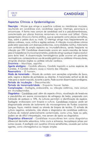 CID-10
B-37

CANDIDÍASE

Aspectos Clínicos e Epidemiológicos
Descrição - Micose que atinge a superfície cutânea ou membranas mucosas,
resultando em candidíase oral, candidíase vaginal, intertrigo, paroníquia e
onicomicose. A forma mais comum de candidíase oral é a pseudomembranosa,
caracterizada por placas brancas removíveis na mucosa oral (aftas). Outra
apresentação clínica é a forma atrófica, que se apresenta como placas vermelhas,
lisas, sobre o palato duro ou mole. O intertrigo atinge mais freqüentemente as
dobras cutâneas, nuca, virilha e regiões axilares. A infecção mucocutânea crônica
pode estar associada com doenças endócrinas, como diabetes melittus, tratamento
com antibióticos de amplo espectro ou imunodeficiência, sendo freqüente na
infecção por HIV. Candidíase disseminada ocorre em recém-nascidos de baixo
peso e hospedeiros imunocomprometidos, podendo atingir qualquer órgão e evoluir
para êxito letal. A disseminação hematogênica pode ocorrer em pacientes
neutropênicos, conseqüente ao uso de sondas gástricas ou catéteres intravasculares,
atingindo diversos órgãos ou prótese valvular cardíaca.
Sinonímia - Monilíase, sapinho.
Agente etiológico - Candida albicans, Candida tropicalis e outras espécies de
Candida. A Candida albicans causa a maioria das infecções.
Reservatório - O homem.
Modo de transmissão - Através de contato com secreções originadas da boca,
pele, vagina e dejetos de portadores ou doentes. A transmissão vertical se dá da
mãe para o recém-nascido, durante o parto. Pode ocorrer disseminação endógena.
Período de incubação - Desconhecido.
Período de transmissibilidade - Enquanto houver lesões.
Complicações - Esofagite, endocardite, ou infecção sistêmica, mais comum
,
em imunodeprimidos.
Diagnóstico - Candidíase oral: além do aspecto clínico, visualização de leveduras
e pseudohifas em exame microscópico de esfregaço da lesão, preparado com
hidróxido de potássio a 10%. As culturas permitem a identificação da espécie.
Esofagite: endoscopia com biopsia e cultura. Candidíase invasiva: pode ser
diagnosticada através de isolamento do microorganismo de fluidos corporais
(sangue, líquor, medula óssea) ou através de biopsia de tecidos. O achado de
cultura negativa, entretanto, não afasta o diagnóstico de candidíase sistêmica.
Culturas de material potencialmente contaminado, como urina, fezes ou pele,
podem ser de difícil interpretação, mas servem de apoio ao diagnóstico.
Diagnóstico diferencial - Candidíase mucocutânea tem como diagnóstico
diferencial dermatite seborréica, tinha cruris e eritrasma, leucoplaquia pilosa por
outras causas. A esofagite com quadros clínicos semelhantes, causada por outros
agentes, como citomegalovírus ou herpes simples.
39

 