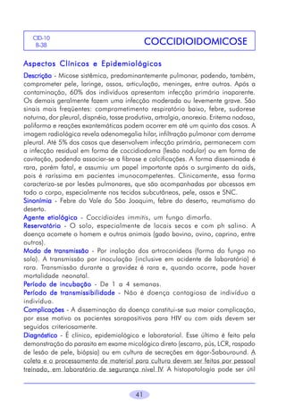 CID-10
B-38

COCCIDIOIDOMICOSE

Aspectos Clínicos e Epidemiológicos
Descrição - Micose sistêmica, predominantemente pulmonar, podendo, também,
comprometer pele, laringe, ossos, articulação, meninges, entre outros. Após a
contaminação, 60% dos indivíduos apresentam infecção primária inaparente.
Os demais geralmente fazem uma infecção moderada ou levemente grave. São
sinais mais freqüentes: comprometimento respiratório baixo, febre, sudorese
noturna, dor pleural, dispnéia, tosse produtiva, artralgia, anorexia. Eritema nodoso,
poliformo e reações exantemáticas podem ocorrer em até um quinto dos casos. A
imagem radiológica revela adenomegalia hilar, infiltração pulmonar com derrame
pleural. Até 5% dos casos que desenvolvem infecção primária, permanecem com
a infecção residual em forma de coccidiodoma (lesão nodular) ou em forma de
cavitação, podendo associar-se a fibrose e calcificações. A forma disseminada é
rara, porém fatal, e assumiu um papel importante após o surgimento da aids,
pois é raríssima em pacientes imunocompetentes. Clinicamente, essa forma
caracteriza-se por lesões pulmonares, que são acompanhadas por abcessos em
todo o corpo, especialmente nos tecidos subcutâneos, pele, ossos e SNC.
Sinonímia - Febre do Vale do São Joaquim, febre do deserto, reumatismo do
deserto.
Agente etiológico - Coccidioides immitis, um fungo dimorfo.
Reservatório - O solo, especialmente de locais secos e com ph salino. A
doença acomete o homem e outros animais (gado bovino, ovino, caprino, entre
outros).
Modo de transmissão - Por inalação dos artroconídeos (forma do fungo no
solo). A transmissão por inoculação (inclusive em acidente de laboratório) é
rara. Transmissão durante a gravidez é rara e, quando ocorre, pode haver
mortalidade neonatal.
Período de incubação - De 1 a 4 semanas.
Período de transmissibilidade - Não é doença contagiosa de indivíduo a
indivíduo.
Complicações - A disseminação da doença constitui-se sua maior complicação,
por esse motivo os pacientes soropositivos para HIV ou com aids devem ser
seguidos criteriosamente.
Diagnóstico - É clínico, epidemiológico e laboratorial. Esse último é feito pela
demonstração do parasita em exame micológico direto (escarro, pús, LCR, raspado
de lesão de pele, biópsia) ou em cultura de secreções em ágar-Sabouround. A
coleta e o processamento de material para cultura devem ser feitos por pessoal
treinado, em laboratório de segurança nível IV. A histopatologia pode ser útil

41

 