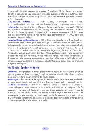 Parasitárias
Doenças Infecciosas e Parasitárias
com achado de esférulas com endosporos. A sorologia é feita através do encontro
de IgM e os níveis de IgG requerem criteriosa avaliação. Os testes cutâneos com
esferulina têm pouco valor diagnóstico, pois permanecem positivos, mesmo
após a infecção.
Diagnóstico diferencial - Tuberculose, meningite tuberculosa,
paracoccidioidomicose, esporotricose, histoplasmose, neoplasias, dentre outras.
Tratamento - Anfotericina B, 1 a 3g, dose total, seguido por fluconazol, 400mg/
dia, por 6 a 12 meses ou traconazol, 300mg/dia, pelo mesmo período. O critério
de cura é clínico, agregado à negativação do exame micológico. O fluconazol
está especialmente indicado nas formas que comprometem o SNC, pela sua
excelente difusão cerebral.
Características epidemiológicas - Até o final da década de 70, o Brasil era
considerado área indene para essa doença. A partir do relato de vários casos,
todos procedentes do nordeste brasileiro, tornou-se imperativo que essa patologia
entre no diagnóstico diferencial de agravos com quadro clínico semelhante. É
comum nos Estados Unidos, no norte da Argentina, Paraguai, Colômbia,
Venezuela, México e América Central. Afeta qualquer idade, raça ou gênero
(ocorrendo mais em homens), incide mais no verão. Nas áreas endêmicas, é
doença importante entre arqueólogos, recrutas militares e trabalhadores, cuja
natureza da atividade leva a migrações constantes, para áreas onde se encontra
o agente etiológico.

Vigilância Epidemiológica
Objetivos - Diagnosticar e tratar precocemente todos os casos para evitar as
formas graves; realizar investigação epidemiológica visando identificar possíveis
focos para evitar o aparecimento de novos casos.
Notificação - Por tratar-se de agravo inusitado, todo caso deve ser notificado
ao setor de vigilância epidemológica e deve ser investigado obrigatoriamente.
Medidas de controle - a) Em áreas endêmicas umedecer solos secos, umedecer
campos de pouso, usar máscaras e, se possível, veículos com ar refrigerado. b) Se
possível, evitar que indivíduos circulem nas áreas suspeitas de serem focos de
infecção. c) Os profissionais de saúde devem seguir estritas normas de
biossegurança ao manejar pacientes ou manipular amostras em laboratório.
d) Desinfecção concorrente de secreções e objetos dos doentes para evitar possíveis
contaminações de profissionais de saúde.

42

 