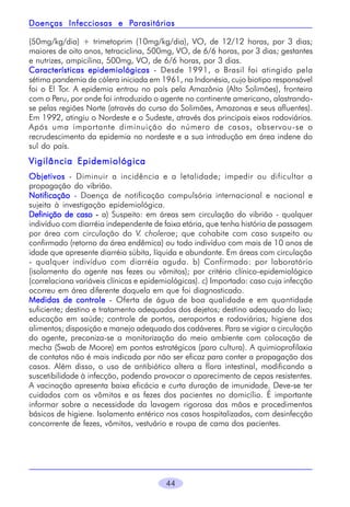 Parasitárias
Doenças Infecciosas e Parasitárias
(50mg/kg/dia) + trimetoprim (10mg/kg/dia), VO, de 12/12 horas, por 3 dias;
maiores de oito anos, tetraciclina, 500mg, VO, de 6/6 horas, por 3 dias; gestantes
e nutrizes, ampicilina, 500mg, VO, de 6/6 horas, por 3 dias.
Características epidemiológicas - Desde 1991, o Brasil foi atingido pela
sétima pandemia de cólera iniciada em 1961, na Indonésia, cujo biotipo responsável
foi o El Tor. A epidemia entrou no país pela Amazônia (Alto Solimões), fronteira
com o Peru, por onde foi introduzido o agente no continente americano, alastrandose pelas regiões Norte (através do curso do Solimões, Amazonas e seus afluentes).
Em 1992, atingiu o Nordeste e o Sudeste, através dos principais eixos rodoviários.
Após uma importante diminuição do número de casos, observou-se o
recrudescimento da epidemia no nordeste e a sua introdução em área indene do
sul do país.

Vigilância Epidemiológica
Objetivos - Diminuir a incidência e a letalidade; impedir ou dificultar a
propagação do vibrião.
Notificação - Doença de notificação compulsória internacional e nacional e
sujeita à investigação epidemiológica.
Definição de caso - a) Suspeito: em áreas sem circulação do vibrião - qualquer
indivíduo com diarréia independente de faixa etária, que tenha história de passagem
por área com circulação do V. cholerae; que cohabite com caso suspeito ou
confirmado (retorno da área endêmica) ou todo indivíduo com mais de 10 anos de
idade que apresente diarréia súbita, líquida e abundante. Em áreas com circulação
- qualquer indivíduo com diarréia aguda. b) Confirmado: por laboratório
(isolamento do agente nas fezes ou vômitos); por critério clínico-epidemiológico
(correlaciona variáveis clínicas e epidemiológicas). c) Importado: caso cuja infecção
ocorreu em área diferente daquela em que foi diagnosticado.
Medidas de controle - Oferta de água de boa qualidade e em quantidade
suficiente; destino e tratamento adequados dos dejetos; destino adequado do lixo;
educação em saúde; controle de portos, aeroportos e rodoviárias; higiene dos
alimentos; disposição e manejo adequado dos cadáveres. Para se vigiar a circulação
do agente, preconiza-se a monitorização do meio ambiente com colocação de
mecha (Swab de Moore) em pontos estratégicos (para cultura). A quimioprofilaxia
de contatos não é mais indicada por não ser eficaz para conter a propagação dos
casos. Além disso, o uso de antibiótico altera a flora intestinal, modificando a
suscetibilidade à infecção, podendo provocar o aparecimento de cepas resistentes.
A vacinação apresenta baixa eficácia e curta duração de imunidade. Deve-se ter
cuidados com os vômitos e as fezes dos pacientes no domicílio. É importante
informar sobre a necessidade da lavagem rigorosa das mãos e procedimentos
básicos de higiene. Isolamento entérico nos casos hospitalizados, com desinfecção
concorrente de fezes, vômitos, vestuário e roupa de cama dos pacientes.

44

 