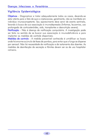 Parasitárias
Doenças Infecciosas e Parasitárias

Vigilância Epidemiológica
Objetivos - Diagnosticar e tratar adequadamente todos os casos, devendo-se
estar atento para o fato de que a criptococose, geralmente, não se manifesta em
indivíduo imunocompetente. Seu aparecimento deve servir de evento sentinela,
levando à busca de sua associação à imunodepressão (linfomas, leucemias, uso
prolongado de corticosteróides, aids, transplantes e desnutrição severa).
Notificação - Não é doença de notificação compulsória. A investigação pode
ser feita no sentido de se buscar sua associação à imunodeficiência e para
implantar as medidas de controle disponíveis.
Medidas de controle - A medida prevenível conhecida é umidificar os locais
onde há enorme acúmulo de fezes de pombos, para evitar que o fungo se disperse
por aerosol. Não há necessidade de notificação e de isolamento dos doentes. As
medidas de desinfecção de secreção e fômites devem ser as de uso hospitalar
rotineiro.

48

 
