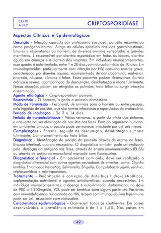 CID-10
A-07.2

CRIPTOSPORIDÍASE
CRIPTOSPORIDÍASE

Aspectos Clínicos e Epidemiológicos
Descrição - Infecção causada por protozoário coccídeo, parasito reconhecido
como patógeno animal. Atinge as células epiteliais das vias gastrointestinais,
biliares e respiratórias do homem, de diversos animais vertebrados e grandes
mamíferos. É responsável por diarréia esporádica em todas as idades, diarréia
aguda em crianças e a diarréia dos viajantes. Em indivíduos imunocompetentes,
esse quadro é auto-limitado, entre 1 e 20 dias, com duração média de 10 dias. Em
imunodeprimidos, particularmente com infecção por HIV, ocasiona enterite grave,
caracterizada por diarréia aquosa, acompanhada de dor abdominal, mal-estar,
anorexia, náuseas, vômitos e febre. Esses pacientes podem desenvolver diarréia
crônica e severa, acompanhada de desnutrição, desidratação e morte fulminante.
Nessa situação, podem ser atingidos os pulmões, trato biliar ou surgir infecção
disseminada.
Agente etiológico - Cryptosporidium parvum.
Reservatório - O homem, o gado e animais domésticos.
Modo de transmissão - Fecal-oral, de animais para o homem ou entre pessoas,
pela ingestão de oocistos, que são formas infecciosas e esporuladas do protozoário.
Período de incubação - De 2 a 14 dias.
Período de transmissibilidade - Várias semanas, a partir do início dos sintomas
e enquanto houver eliminação de oocistos nas fezes. Fora do organismo humano,
em ambientes úmidos, o oocisto pode permanecer infectante por até seis meses.
Complicações - Enterite, seguida de desnutrição, desidratação e morte
fulminante. Comprometimento do trato biliar.
Diagnóstico - Identificação do oocisto do parasito através de exame de fezes.
Biopsia intestinal, quando necessária. O diagnóstico também pode ser realizado
pela detecção do antígeno nas fezes, através do ensaio imunoenzimático (ELISA)
ou através de anticorpo monoclonal marcado com fluoresceína.
Diagnóstico diferencial - Em pacientes com aids, deve ser realizado o
diagnóstico diferencial com outros agentes causadores de enterites, como: Giardia
lamblia, Entamoeba histolytica, Salmonella, Shigella, Campylobacter jejuni, yersínia,
criptosporideos e microsporídeos.
Tratamento - Reidratação e correção de distúrbios hidro -eletrolíticos,
suplementação nutricional e agentes antidiarréicos, quando necessários. Em
indivíduos imunocompetentes, a doença é auto-limitada. Azitromicina, na dose
de 900 a 1.200mg/dia, VO, pode ser benéfica para alguns pacientes. Pacientes
com imunodeficiência relacionada ao HIV, terapia com imunoglobulina hiperimune
pode ser útil, associada com zidovudine.
Características epidemiológicas - Ocorre em todos os continentes. Em países
desenvolvidos, a prevalência estimada é de 1 a 4,5%. Nos países em

49

 