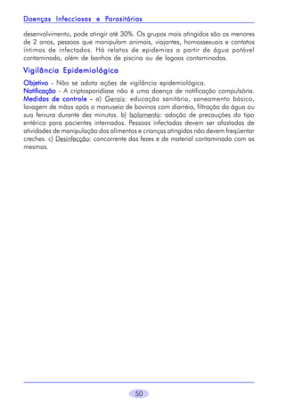 Parasitárias
Doenças Infecciosas e Parasitárias
desenvolvimento, pode atingir até 30%. Os grupos mais atingidos são os menores
de 2 anos, pessoas que manipulam animais, viajantes, homossexuais e contatos
íntimos de infectados. Há relatos de epidemias a partir de água potável
contaminada, além de banhos de piscina ou de lagoas contaminadas.

Vigilância Epidemiológica
Objetivo - Não se adota ações de vigilância epidemiológica.
Notificação - A criptosporidíase não é uma doença de notificação compulsória.
Medidas de controle - a) Gerais: educação sanitária, saneamento básico,
lavagem de mãos após o manuseio de bovinos com diarréia, filtração da água ou
sua fervura durante dez minutos. b) Isolamento: adoção de precauções do tipo
entérico para pacientes internados. Pessoas infectadas devem ser afastadas de
atividades de manipulação dos alimentos e crianças atingidas não devem freqüentar
creches. c) Desinfecção: concorrente das fezes e de material contaminado com as
mesmas.

50

 