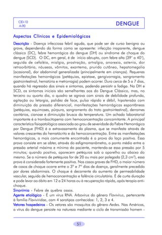 CID-10
A-906

DENGUE

Aspectos Clínicos e Epidemiológicos
Descrição - Doença infecciosa febril aguda, que pode ser de curso benigno ou
grave, dependendo da forma como se apresente: infecção inaparente, dengue
clássico (DC), febre hemorrágica do dengue (DH) ou síndrome de choque do
dengue (SCD). O DC, em geral, é de início abrupto, com febre alta (39° a 40°),
seguida de cefaléia, mialgia, prostração, artralgia, anorexia, astenia, dor
retroorbitária, náuseas, vômitos, exantema, prurido cutâneo, hepatomegalia
(ocasional), dor abdominal generalizada (principalmente em crianças). Pequenas
manifestações hemorrágicas (petéquias, epistaxe, gengivorragia, sangramento
gastrointestinal, hematúria e metrorragia) podem ocorrer. Dura cerca de 5 a 7 dias,
quando há regressão dos sinais e sintomas, podendo persistir a fadiga. No DH e
SCD, os sintomas iniciais são semelhantes aos do Dengue Clássico, mas, no
terceiro ou quarto dia, o quadro se agrava com sinais de debilidade profunda,
agitação ou letargia, palidez de face, pulso rápido e débil, hipotensão com
diminuição da pressão diferencial, manifestações hemorrágicas espontâneas
(petéquias, equimoses, púrpura, sangramento do trato gastrointestinal), derrames
cavitários, cianose e diminuição brusca da temperatura. Um achado laboratorial
importante é a trombocitopenia com hemoconcentração concomitante. A principal
característica fisiopatológica associada ao grau de severidade da Febre Hemorrágica
por Dengue (FHD) é o extravasamento do plasma, que se manifesta através de
valores crescentes do hematócrito e da hemoconcentração. Entre as manifestações
hemorrágicas, a mais comumente encontrada é a prova do laço positiva. Essa
prova consiste em se obter, através do esfigmomanômetro, o ponto médio entre a
pressão arterial máxima e mínima do paciente, mantendo-se essa pressão por 5
minutos; quando positiva, aparecem petéquias sob o aparelho ou abaixo do
mesmo. Se o número de petéquias for de 20 ou mais por polegada (2,3 cm2), essa
prova é considerada fortemente positiva. Nos casos graves de FHD, o maior número
de casos de choque ocorre entre o 3º e 7º dias de doença, geralmente precedido
por dores abdominais. O choque é decorrente do aumento de permeabilidade
vascular, seguida de hemoconcentração e falência circulatória. É de curta duração
e pode levar ao óbito em 12 a 24 horas ou à recuperação rápida, após terapia antichoque.
Sinonímia - Febre de quebra ossos.
Agente etiológico - É um vírus RNA. Arbovírus do gênero Flavivírus, pertencente
à família Flaviviridae, com 4 sorotipos conhecidos: 1, 2, 3 e 4.
Vetores hospedeiros - Os vetores são mosquitos do gênero Aedes. Nas Américas,
o vírus do dengue persiste na natureza mediante o ciclo de transmissão homem -

51

 