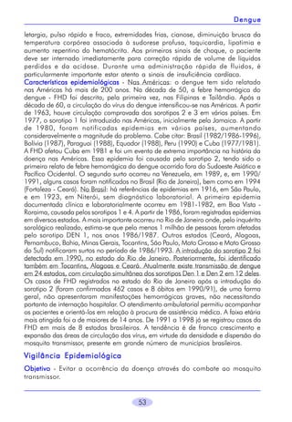 Dengue
letargia, pulso rápido e fraco, extremidades frias, cianose, diminuição brusca da
temperatura corpórea associada à sudorese profusa, taquicardia, lipotimia e
aumento repentino do hematócrito. Aos primeiros sinais de choque, o paciente
deve ser internado imediatamente para correção rápida de volume de líquidos
perdidos e da acidose. Durante uma administração rápida de fluidos, é
particularmente importante estar atento a sinais de insuficiência cardíaca.
Características epidemiológicas - Nas Américas: o dengue tem sido relatado
nas Américas há mais de 200 anos. Na década de 50, a febre hemorrágica do
dengue - FHD foi descrita, pela primeira vez, nas Filipinas e Tailândia. Após a
década de 60, a circulação do vírus do dengue intensificou-se nas Américas. A partir
de 1963, houve circulação comprovada dos sorotipos 2 e 3 em vários países. Em
1977, o sorotipo 1 foi introduzido nas Américas, inicialmente pela Jamaica. A partir
de 1980, foram notificadas epidemias em vários países, aumentando
consideravelmente a magnitude do problema. Cabe citar: Brasil (1982/1986-1996),
Bolívia (1987), Paraguai (1988), Equador (1988), Peru (1990) e Cuba (1977/1981).
A FHD afetou Cuba em 1981 e foi um evento de extrema importância na história da
doença nas Américas. Essa epidemia foi causada pelo sorotipo 2, tendo sido o
primeiro relato de febre hemorrágica do dengue ocorrido fora do Sudoeste Asiático e
Pacífico Ocidental. O segundo surto ocorreu na Venezuela, em 1989, e, em 1990/
1991, alguns casos foram notificados no Brasil (Rio de Janeiro), bem como em 1994
(Fortaleza - Ceará). No Brasil: há referências de epidemias em 1916, em São Paulo,
e em 1923, em Niterói, sem diagnóstico laboratorial. A primeira epidemia
documentada clínica e laboratorialmente ocorreu em 1981-1982, em Boa Vista Roraima, causada pelos sorotipos 1 e 4. A partir de 1986, foram registradas epidemias
em diversos estados. A mais importante ocorreu no Rio de Janeiro onde, pelo inquérito
sorológico realizado, estima-se que pelo menos 1 milhão de pessoas foram afetadas
pelo sorotipo DEN 1, nos anos 1986/1987. Outros estados (Ceará, Alagoas,
Pernambuco, Bahia, Minas Gerais, Tocantins, São Paulo, Mato Grosso e Mato Grosso
do Sul) notificaram surtos no período de 1986/1993. A introdução do sorotipo 2 foi
detectada em 1990, no estado do Rio de Janeiro. Posteriormente, foi identificado
também em Tocantins, Alagoas e Ceará. Atualmente existe transmissão de dengue
em 24 estados, com circulação simultânea dos sorotipos Den 1 e Den 2 em 12 deles.
Os casos de FHD registrados no estado do Rio de Janeiro após a introdução do
sorotipo 2 (foram confirmados 462 casos e 8 óbitos em 1990/91), de uma forma
geral, não apresentaram manifestações hemorrágicas graves, não necessitando
portanto de internação hospitalar. O atendimento ambulatorial permitiu acompanhar
os pacientes e orientá-los em relação à procura de assistência médica. A faixa etária
mais atingida foi a de maiores de 14 anos. De 1991 a 1998 já se registrou casos da
FHD em mais de 8 estados brasileiros. A tendência é de franco crescimento e
expansão das áreas de circulação dos vírus, em virtude da densidade e dispersão do
mosquito transmissor, presente em grande número de municípios brasileiros.

Vigilância Epidemiológica
Objetivo - Evitar a ocorrência da doença através do combate ao mosquito
transmissor.
53

 