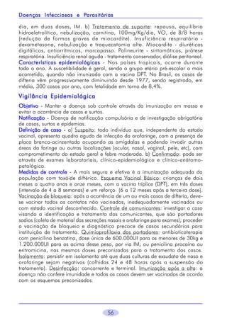 Parasitárias
Doenças Infecciosas e Parasitárias
dia, em duas doses, IM. b) Tratamento de suporte: repouso, equilíbrio
hidroeletrolítico, nebulização, carnitina, 100mg/Kg/dia, VO, de 8/8 horas
(redução de formas graves de miocardite). Insuficiência respiratória dexametasona, nebulização e traqueostomia alta. Miocardite - diuréticos
digitálicos, antiarrítmicos, marcapasso. Polineurite - sintomáticos, prótese
respiratória. Insuficiência renal aguda - tratamento conservador, diálise peritoneal.
Características epidemiológicas - Nos países tropicais, ocorre durante
todo o ano. A suscetibilidade é geral, sendo o grupo etário pré-escolar o mais
acometido, quando não imunizado com a vacina DPT. No Brasil, os casos de
difteria vêm progressivamente diminuindo desde 1977, sendo registrado, em
média, 300 casos por ano, com letalidade em torno de 8,4%.

Vigilância Epidemiológica
Objetivo - Manter a doença sob controle através da imunização em massa e
evitar a ocorrência de casos e surtos.
Notificação - Doença de notificação compulsória e de investigação obrigatória
de casos, surtos e epidemias.
Definição de caso - a) Suspeito: todo indivíduo que, independente do estado
vacinal, apresenta quadro agudo de infecção da orofaringe, com a presença de
placa branco-acinzentada ocupando as amígdalas e podendo invadir outras
áreas da faringe ou outras localizações (ocular, nasal, vaginal, pele, etc), com
comprometimento do estado geral e febre moderada. b) Confirmado: pode ser
através de exames laboratoriais, clínico-epidemiológico e clínico-anátomopatológico.
Medidas de controle - A mais segura e efetiva é a imunização adequada da
população com toxóide diftérico. Esquema Vacinal Básico: crianças de dois
meses a quatro anos e onze meses, com a vacina tríplice (DPT), em três doses
(intervalo de 4 a 8 semanas) e um reforço (6 a 12 meses após a terceira dose).
Vacinação de bloqueio: após a ocorrência de um ou mais casos de difteria, devese vacinar todos os contatos não vacinados, inadequadamente vacinados ou
com estado vacinal desconhecido. Controle de comunicantes: investigar o caso
visando a identificação e tratamento dos comunicantes, que são portadores
sadios (coleta de material das secreções nasais e orofaringe para exames); proceder
a vacinação de bloqueio e diagnóstico precoce de casos secundários para
instituição de tratamento. Quimioprofilaxia dos portadores: antibioticoterapia
com penicilina benzatina, dose única de 600.000UI para os menores de 30kg e
1.200.000UI para os acima desse peso, por via IM; ou penicilina procaína ou
eritromicina, nas mesmas doses preconizadas para o tratamento dos casos.
Isolamento: persistir em isolamento até que duas culturas de exsudato de naso e
orofaringe sejam negativas (colhidas 24 e 48 horas após a suspensão do
tratamento). Desinfecção: concorrente e terminal. Imunização após a alta: a
doença não confere imunidade e todos os casos devem ser vacinados de acordo
com os esquemas preconizados.

56

 