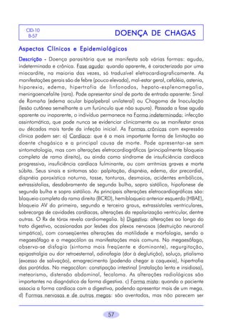 CID-10
B-57

DOENÇA DE CHAGAS

Aspectos Clínicos e Epidemiológicos
Descrição - Doença parasitária que se manifesta sob várias formas: aguda,
indeterminada e crônica. Fase aguda: quando aparente, é caracterizada por uma
miocardite, na maioria das vezes, só traduzível eletrocardiograficamente. As
manifestações gerais são de febre (pouco elevada), mal-estar geral, cefaléia, astenia,
hiporexia, edema, hipertrofia de linfonodos, hepato-esplenomegalia,
meningoencefalite (rara). Pode apresentar sinal de porta de entrada aparente: Sinal
de Romaña (edema ocular bipalpebral unilateral) ou Chagoma de Inoculação
(lesão cutânea semelhante a um furúnculo que não supura). Passada a fase aguda
aparente ou inaparente, o indivíduo permanece na Forma indeterminada: infecção
assintomática, que pode nunca se evidenciar clinicamente ou se manifestar anos
ou décadas mais tarde da infeção inicial. As Formas crônicas com expressão
clínica podem ser: a) Cardíaca: que é a mais importante forma de limitação ao
doente chagásico e a principal causa de morte. Pode apresentar-se sem
sintomatologia, mas com alterações eletrocardiográficas (principalmente bloqueio
completo de ramo direito), ou ainda como síndrome de insuficiência cardíaca
progressiva, insuficiência cardíaca fulminante, ou com arritmias graves e morte
súbita. Seus sinais e sintomas são: palpitação, dispnéia, edema, dor precordial,
dispnéia paroxística noturna, tosse, tonturas, desmaios, acidentes embólicos,
extrassistolias, desdobramento de segunda bulha, sopro sistólico, hipofonese de
segunda bulha e sopro sistólico. As principais alterações eletrocardiográficas são:
bloqueio completo do ramo direito (BCRD), hemibloqueio anterior esquerdo (HBAE),
bloqueio AV do primeiro, segundo e terceiro graus, extrassístoles ventriculares,
sobrecarga de cavidades cardíacas, alterações da repolarização ventricular, dentre
outras. O Rx de tórax revela cardiomegalia. b) Digestiva: alterações ao longo do
trato digestivo, ocasionadas por lesões dos plexos nervosos (destruição neuronal
simpática), com conseqüentes alterações da motilidade e morfologia, sendo o
megaesôfago e o megacólon as manifestações mais comuns. No megaesôfago,
observa-se disfagia (sintoma mais freqüente e dominante), regurgitação,
epigastralgia ou dor retroesternal, odinofagia (dor à deglutição), soluço, ptialismo
(excesso de salivação), emagrecimento (podendo chegar a caquexia), hipertrofia
das parótidas. No megacólon: constipação intestinal (instalação lenta e insidiosa),
meteorismo, distensão abdominal, fecaloma. As alterações radiológicas são
importantes no diagnóstico da forma digestiva. c) Forma mista: quando o paciente
associa a forma cardíaca com a digestiva, podendo apresentar mais de um mega.
d) Formas nervosas e de outros megas: são aventadas, mas não parecem ser
57

 
