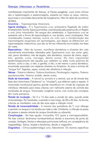 Parasitárias
Doenças Infecciosas e Parasitárias
manifestações importantes da doença. e) Forma congênita: cujos sinais clínicos
são a hepatomegalia e esplenomegalia, presente em todos os casos, icterícia,
equimoses e convulsões decorrentes da hipoglicemia. Não há relato de ocorrência
de febre.
Sinonímia - Tripanosomíase Americana.
Agente etiológico - É o Trypanosoma cruzi, protozoário flagelado da ordem
Kinetoplastida, família Trypanosomatidae, caracterizado pela presença de um flagelo
e uma única mitocôndria. No sangue dos vertebrados, o Trypanosoma cruzi se
apresenta sob a forma de trypomastigota e, nos tecidos, como amastigotas. Nos
invertebrados (insetos vetores), ocorre um ciclo com a transformação dos
tripomastigotas sangüíneos em epimastigotas, que depois se diferenciam em
trypomastigotas metacíclicos, que são as formas infectantes acumuladas nas fezes
do inseto.
Reservatórios - Além do homem, mamíferos domésticos e silvestres têm sido
naturalmente encontrados infectados pelo Trypanosoma cruzi, tais como: gato,
cão, porco doméstico, rato de esgoto, rato doméstico, macaco de cheiro, sagüi,
tatu, gambá, cuíca, morcego, dentre outros. Os mais importantes
epidemiologicamente são aqueles que coabitam ou estão muito próximos do
homem, como o cão, o rato, o gambá, o tatu, e até mesmo o porco doméstico,
encontrado associado com espécies silvestres na Amazônia. As aves e animais de
“sangue frio” (lagartos, sapos, outros) são refratários à infecção.
Vetores - Triatoma infestans, Triatoma brasiliensis, Panstrongylus megistus, Triatoma
pseudomaculata, Triatoma sordida, dentre outros.
Modo de transmissão - A natural ou primária é a vetorial, que se dá através das
fezes dos triatomíneos (“barbeiros” ou “chupões”), que defecam após o repasto. A
transmissão transfusional ganhou grande importância em virtude da migração de
indivíduos infectados para áreas urbanas com ineficiente sistema de controle das
transfusões de sangue. Transmissão congênita ocorre, mas muitos dos conceptos
têm morte prematura.
Período de incubação - De 5 a 14 dias após a picada do vetor, quando existe
sintomatologia. Por transfusão, o período é mais longo, de 30 a 40 dias. As formas
crônicas se manifestam mais de dez anos após a infecção inicial.
Período de transmissibilidade - A maioria dos portadores do T. cruzi alberga
o parasito no sangue e nos tecidos por toda a vida. Entretanto, a infecção só passa
de pessoa a pessoa através do sangue (transfusão ou placenta).
Complicações - Na fase aguda: miocardite, ICC grave e meningoencefalite.
Na fase crônica: fenômenos tromboembólicos devido à aneurisma de ponta do
coração. Esofagite, fístulas e alterações pulmonares (refluxo), em conseqüência do
megaesôfago. Volvos, torções e fecalomas, devido a megacólon.
Diagnóstico - Clínico-epidemiológco e/ou laboratorial. Os exames específicos
58

 