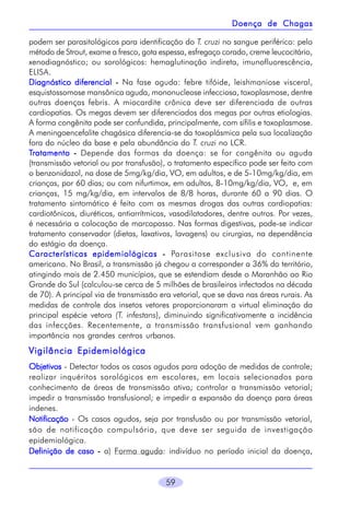 Doença de Chagas
podem ser parasitológicos para identificação do T. cruzi no sangue periférico: pelo
método de Strout, exame a fresco, gota espessa, esfregaço corado, creme leucocitário,
xenodiagnóstico; ou sorológicos: hemaglutinação indireta, imunofluorescência,
ELISA.
Diagnóstico diferencial - Na fase aguda: febre tifóide, leishmaniose visceral,
esquistossomose mansônica aguda, mononucleose infecciosa, toxoplasmose, dentre
outras doenças febris. A miocardite crônica deve ser diferenciada de outras
cardiopatias. Os megas devem ser diferenciados dos megas por outras etiologias.
A forma congênita pode ser confundida, principalmente, com sífilis e toxoplasmose.
A meningoencefalite chagásica diferencia-se da toxoplásmica pela sua localização
fora do núcleo da base e pela abundância do T. cruzi no LCR.
Tratamento - Depende das formas da doença: se for congênita ou aguda
(transmissão vetorial ou por transfusão), o tratamento específico pode ser feito com
o benzonidazol, na dose de 5mg/kg/dia, VO, em adultos, e de 5-10mg/kg/dia, em
crianças, por 60 dias; ou com nifurtimox, em adultos, 8-10mg/kg/dia, VO, e, em
crianças, 15 mg/kg/dia, em intervalos de 8/8 horas, durante 60 a 90 dias. O
tratamento sintomático é feito com as mesmas drogas das outras cardiopatias:
cardiotônicos, diuréticos, antiarrítmicos, vasodilatadores, dentre outros. Por vezes,
é necessária a colocação de marcapasso. Nas formas digestivas, pode-se indicar
tratamento conservador (dietas, laxativos, lavagens) ou cirurgias, na dependência
do estágio da doença.
Características epidemiológicas - Parasitose exclusiva do continente
americano. No Brasil, a transmissão já chegou a corresponder a 36% do território,
atingindo mais de 2.450 municípios, que se estendiam desde o Maranhão ao Rio
Grande do Sul (calculou-se cerca de 5 milhões de brasileiros infectados na década
de 70). A principal via de transmissão era vetorial, que se dava nas áreas rurais. As
medidas de controle dos insetos vetores proporcionaram a virtual eliminação da
principal espécie vetora (T. infestans), diminuindo significativamente a incidência
das infecções. Recentemente, a transmissão transfusional vem ganhando
importância nos grandes centros urbanos.

Vigilância Epidemiológica
Objetivos - Detectar todos os casos agudos para adoção de medidas de controle;
realizar inquéritos sorológicos em escolares, em locais selecionados para
conhecimento de áreas de transmissão ativa; controlar a transmissão vetorial;
impedir a transmissão transfusional; e impedir a expansão da doença para áreas
indenes.
Notificação - Os casos agudos, seja por transfusão ou por transmissão vetorial,
são de notificação compulsória, que deve ser seguida de investigação
epidemiológica.
Definição de caso - a) Forma aguda: indivíduo no período inicial da doença,

59

 