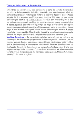 Parasitárias
Doenças Infecciosas e Parasitárias
sintomático ou assintomático, com parasitemia e porta de entrada demonstrável
ou não. b) Indeterminada: indivíduo infectado sem manifestações clínicas,
eletrocardiográficas ou radiológicas do tórax e aparelho digestivo, diagnosticado
através de dois exames sorológicos com técnicas diferentes ou um exame
parasitológico positivo. c) Forma cardíaca: indivíduo com miocardiopatia e dois
ou mais exames sorológicos diferentes positivos, ou um exame parasitológico.
d) Forma digestiva: paciente com algum tipo de mega e dois exames sorológicos
ou um exame parasitológico positivo. e) Forma mista: paciente com algum tipo de
mega e dois exames sorológicos ou um exame parasitológico positivo. f) Forma
congênita: recém-nascido, filho de mãe chagásica, com hepatoesplenomegalia,
parasito no sangue periférico e/ou reações sorológicas que detectam IgM.
Medidas de controle - Da transmissão vetorial, faz-se através da melhoria ou
substituição das habitações que propiciam a domiciliação dos “barbeiros“, ou do
controle químico do vetor (uso regular e sistemático de inseticidas de poder residual
intra e peridomiciliar). A transmissão transfusional deve ser evitada através da
fiscalização do controle da qualidade do sangue transfundido, o que é feito pela
triagem sorológica dos doadores. O controle da transmissão em laboratório deve
ser feito através do rigoroso uso das normas de biossegurança. Não existe forma de
prevenção da forma congênita.

60

 
