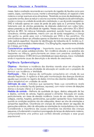 Parasitárias
Doenças Infecciosas e Parasitárias
meses. Após a avaliação recomenda-se o aumento da ingestão de líquidos como soro
caseiro, sopas, cozimentos e sucos; manter a alimentação habitual, em especial o leite
materno e corrigir eventuais erros alimentares. Persistindo os sinais de desidratação; se
o paciente vomitar, deve-se reduzir o volume e aumentar a freqüência da administração;
manter a criança na unidade de saúde até a reidratação; o uso de sonda nasogástricaSNG é indicado apenas em casos de perda de peso após as 2 primeiras horas de
tratamento oral, de vômitos persistentes, de distensão abdominal com ruídos hidroaéreos presentes ou de dificuldade de ingestão. Nesses casos, administrar 20 a 30ml/
kg/hora de SRO. Só indica-se hidratação parenteral, quando houver: alteração da
consciência; vômitos persistentes, mesmo com uso de sonda nasogástrica; a criança
não ganha ou perde peso com a hidratação por SNG e íleo paralítico. Os
antimicrobianos devem ser utilizados apenas na disenteria e nos casos graves de cólera
(vide capítulo específico). Quando há identificação de trofozoítos de G. lamblia ou E.
hystolitica, é recomendado o Metronidazol, 15 e 30mg/kg/dia, respectivamente, dividido
em 3 doses, por 5 dias.
Características epidemiológicas - Importante causa de morbi-mortalidade
no Brasil e em países subdesenvolvidos. Tem incidência elevada e os episódios são
freqüentes na infância, particularmente em áreas com precárias condições de
saneamento básico. O SRO diminue a letalidade por essas doenças, mas a morbidade
ainda é importante causa de desnutrição e de retardo de crescimento.

Vigilância Epidemiológica
Objetivos - Monitorar a incidência das diarréias visando atuar em situações de
surtos; e manter contínuas atividades de educação em saúde com o propósito de
diminuir sua incidência e letalidade.
Notificação - Não é doença de notificação compulsória em virtude da sua
elevada freqüência. A vigilância é feita pela monitorização das doenças diarréicas
agudas que consiste no registro de dados mínimos dos doentes (residência, idade,
plano terapêutico) em unidades de saúde.
Definição de caso - Indivíduo que apresentar fezes cuja consistência revele
aumento do conteúdo líquido (pastosas, aquosas), com maior número de dejeções
diárias e duração inferior a 2 semanas.
Medidas de controle - Melhoria da qualidade da água, destino adequado de lixo
e dejetos, controle de vetores, higiene pessoal e alimentar. Educação em saúde,
particularmente, em áreas de elevada incidência. Locais de uso coletivo, tais como
colégios, creches, hospitais, penitenciárias, que podem apresentar riscos maximizados
quando as condições sanitárias não são adequadas, devem ser alvo de orientações e
campanhas específicas. Ocorrências em crianças de creches devem ser seguidas de
precauções entéricas, além de reforçadas as orientações às manipuladoras e às mães.
Considerando a importância das causas alimentares nas diarréias das crianças
pequenas, é fundamental o incentivo à prorrogação do tempo de aleitamento materno,
comprovadamente uma prática que confere elevada proteção a esse grupo
populacional.

62

 