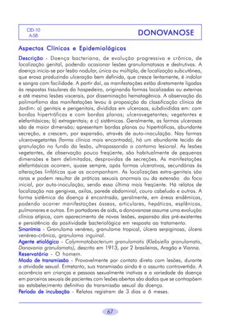 CID-10
A-58

DONOVANOSE

Aspectos Clínicos e Epidemiológicos
Descrição - Doença bacteriana, de evolução progressiva e crônica, de
localização genital, podendo ocasionar lesões granulomatosas e destrutivas. A
doença inicia-se por lesão nodular, única ou múltipla, de localização subcutânea,
que erosa produzindo ulceração bem definida, que cresce lentamente, é indolor
e sangra com facilidade. A partir daí, as manifestações estão diretamente ligadas
às respostas tissulares do hospedeiro, originando formas localizadas ou externas
e até mesmo lesões viscerais, por disseminação hematogênica. A observação do
polimorfismo das manifestações levou à proposição da classificação clínica de
Jardim: a) genitais e perigenitais, divididas em ulcerosas, subdivididas em: com
bordas hipertróficas e com bordas planas; ulcerovegetantes; vegetantes e
elefantiásicas; b) extragenitais; e c) sistêmicas. Geralmente, as formas ulcerosas
são de maior dimensão; apresentam bordas planas ou hipertróficas, abundante
secreção, e crescem, por expansão, através de auto-inoculação. Nas formas
ulcerovegetantes (forma clínica mais encontrada), há um abundante tecido de
granulação no fundo da lesão, ultrapassando o contorno lesional. As lesões
vegetantes, de observação pouco freqüente, são habitualmente de pequenas
dimensões e bem delimitadas, desprovidas de secreções. As manifestações
elefantiásicas ocorrem, quase sempre, após formas ulcerativas, secundárias às
alterações linfáticas que as acompanham. As localizações extra-genitais são
raras e podem resultar de práticas sexuais anormais ou da extensão do foco
inicial, por auto-inoculação, sendo essa última mais freqüente. Há relatos de
localização nas gengivas, axilas, parede abdominal, couro cabeludo e outros. A
forma sistêmica da doença é encontrada, geralmente, em áreas endêmicas,
podendo ocorrer manifestações ósseas, articulares, hepáticas, esplênicas,
pulmonares e outras. Em portadores de aids, a donovanose assume uma evolução
clínica atípica, com aparecimento de novas lesões, expansão das pré-existentes
e persistência da positividade bacteriológica em resposta ao tratamento.
Sinonímia - Granuloma venéreo, granuloma tropical, úlcera serpiginosa, úlcera
venéreo-crônica, granuloma inguinal.
Agente etiológico - Calymmatobacterium granulomatis (Klebsiella granulomatis,
Donovania granulomatis), descrito em 1913, por 2 brasileiros, Aragão e Vianna.
Reservatório - O homem.
Modo de transmissão - Provavelmente por contato direto com lesões, durante
a atividade sexual. Entretanto, sua transmissão ainda é o assunto controvertido. A
ocorrência em crianças e pessoas sexualmente inativas e a variedade da doença
em parceiros sexuais de pacientes com lesões abertas são dados que se contrapõem
ao estabelecimento definitivo da transmissão sexual da doença.
Período de incubação - Relatos registram de 3 dias a 6 meses.

67

 