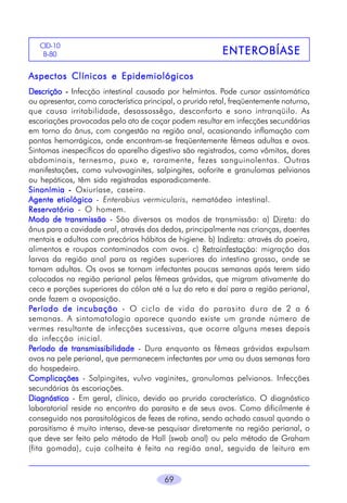CID-10
B-80

ENTEROBÍASE

Aspectos Clínicos e Epidemiológicos
Descrição - Infecção intestinal causada por helmintos. Pode cursar assintomática
ou apresentar, como característica principal, o prurido retal, freqüentemente noturno,
que causa irritabilidade, desassossêgo, desconforto e sono intranqüilo. As
escoriações provocadas pelo ato de coçar podem resultar em infecções secundárias
em torno do ânus, com congestão na região anal, ocasionando inflamação com
pontos hemorrágicos, onde encontram-se freqüentemente fêmeas adultas e ovos.
Sintomas inespecíficos do aparelho digestivo são registrados, como vômitos, dores
abdominais, ternesmo, puxo e, raramente, fezes sanguinolentas. Outras
manifestações, como vulvovaginites, salpingites, ooforite e granulomas pelvianos
ou hepáticos, têm sido registradas esporadicamente.
Sinonímia - Oxiuríase, caseira.
Agente etiológico - Enterobius vermicularis, nematódeo intestinal.
Reservatório - O homem.
Modo de transmissão - São diversos os modos de transmissão: a) Direta: do
ânus para a cavidade oral, através dos dedos, principalmente nas crianças, doentes
mentais e adultos com precários hábitos de higiene. b) Indireta: através da poeira,
alimentos e roupas contaminados com ovos. c) Retroinfestação: migração das
larvas da região anal para as regiões superiores do intestino grosso, onde se
tornam adultas. Os ovos se tornam infectantes poucas semanas após terem sido
colocados na região perianal pelas fêmeas grávidas, que migram ativamente do
ceco e porções superiores do cólon até a luz do reto e daí para a região perianal,
onde fazem a ovoposição.
Período de incubação - O ciclo de vida do parasito dura de 2 a 6
semanas. A sintomatologia aparece quando existe um grande número de
vermes resultante de infecções sucessivas, que ocorre alguns meses depois
da infecção inicial.
Período de transmissibilidade - Dura enquanto as fêmeas grávidas expulsam
ovos na pele perianal, que permanecem infectantes por uma ou duas semanas fora
do hospedeiro.
Complicações - Salpingites, vulvo vaginites, granulomas pelvianos. Infecções
secundárias às escoriações.
Diagnóstico - Em geral, clínico, devido ao prurido característico. O diagnóstico
laboratorial reside no encontro do parasito e de seus ovos. Como dificilmente é
conseguido nos parasitológicos de fezes de rotina, sendo achado casual quando o
parasitismo é muito intenso, deve-se pesquisar diretamente na região perianal, o
que deve ser feito pelo método de Hall (swab anal) ou pelo método de Graham
(fita gomada), cuja colheita é feita na região anal, seguida de leitura em

69

 