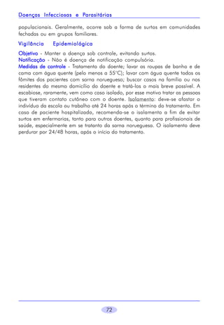 Parasitárias
Doenças Infecciosas e Parasitárias
populacionais. Geralmente, ocorre sob a forma de surtos em comunidades
fechadas ou em grupos familiares.
Vigilância

Epidemiológica

Objetivo - Manter a doença sob controle, evitando surtos.
Notificação - Não é doença de notificação compulsória.
Medidas de controle - Tratamento do doente; lavar as roupas de banho e de
cama com água quente (pelo menos a 55°C); lavar com água quente todos os
fômites dos pacientes com sarna norueguesa; buscar casos na família ou nos
residentes do mesmo domicílio do doente e tratá-los o mais breve possível. A
escabiose, raramente, vem como caso isolado, por esse motivo tratar as pessoas
que tiveram contato cutâneo com o doente. Isolamento: deve-se afastar o
indivíduo da escola ou trabalho até 24 horas após o término do tratamento. Em
caso de paciente hospitalizado, recomenda-se o isolamento a fim de evitar
surtos em enfermarias, tanto para outros doentes, quanto para profissionais de
saúde, especialmente em se tratanto da sarna norueguesa. O isolamento deve
perdurar por 24/48 horas, após o início do tratamento.

72

 