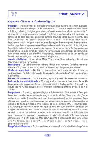 CID-10
A-956

FEBRE AMARELA

Aspectos Clínicos e Epidemiológicos
Descrição - Infecção viral, de gravidade variável, cujo quadro típico tem evolução
bifásica (período de infecção e de localização). O início é repentino com febre,
calafrios, cefaléia, mialgias, prostação, náuseas e vômitos, durando cerca de 3
dias; após os quais se observa remissão da febre e melhora dos sintomas, dando
sensação de bem-estar aos pacientes durante algumas horas ou, no máximo, dois
dias. O período de localização caracteriza-se pela instalação de insuficiência
hepática e renal. Surgem icterícia, manifestações hemorrágicas (hematêmese,
melena, epistaxe, sangramento vestibular e da cavidade oral, entre outras), oligúria,
hematúria, albuminúria e prostração intensa. O pulso se torna lento, apesar da
temperatura elevada (sinal de Faget). As formas leves e moderadas se confundem
com outras viroses e são de difícil diagnóstico, necessitando-se de um estudo da
história epidemiológica para a suspeita diagnóstica.
Agente etiológico - É um vírus RNA. Vírus amarílico, arbovírus do gênero
Flavivírus e família Flaviviridae.
Reservatório - Da febre amarela urbana (FAU), é o homem. Da febre amarela
silvestre (FAS), são os macacos, sendo o homem um hospedeiro acidental.
Modo de transmissão - Na FAU, a transmissão se faz através da picada do
Aedes aegypti. Na FAS, pela picada de mosquitos silvestres do gênero Haemagogus
e Sabethes.
Período de incubação - De 3 a 6 dias, após a picada do mosquito infectado.
Período de transmissibilidade - O sangue dos doentes é infectante 24 a 48
horas antes do aparecimento dos sintomas até 3 a 5 dias após. O período de
incubação no Aedes aegypti, que se mantém infectado por toda a vida, é de 9 a
12 dias.
Diagnóstico - É clínico, epidemiológico e laboratorial. Esse último é feito por
isolamento do vírus de amostras de sangue ou de tecido hepático, por detecção de
antígeno em tecido (imunofluorescência e imunoperoxidase) ou por sorologia. Esses
últimos são métodos complementares aos primeiros e as técnicas utilizadas são: a
inibição de hemaglutinação (IH); fixação do complemento (FC) e neutralização
(TN). Qualquer um desses testes tem que ser feito em duas amostras pareadas de
sangue, considerando-se positivos resultados que apresentam aumento dos títulos
de anticorpos de, no mínimo, 4 vezes, entre a amostra colhida no início da fase
aguda comparada com a da convalescença da enfermidade (intervalo entre as
colheitas de 14 a 21 dias). O Mac-ELISA permite o diagnóstico com uma única
amostra de soro, pois é bastante sensível para detecção de IgM, dispensando o
pareamento do soro.
Diagnóstico diferencial - As formas leves e moderadas são de difícil diagnóstico

77

 