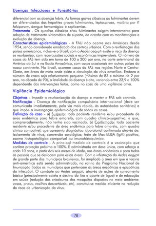 Parasitárias
Doenças Infecciosas e Parasitárias
diferencial com as doenças febris. As formas graves clássicas ou fulminantes devem
ser diferenciadas das hepatites graves fulminantes, leptospirose, malária por P
.
falciparum, dengue hemorrágico e septicemias.
Tratamento - Os quadros clássicos e/ou fulminantes exigem internamento para
adoção de tratamento sintomático de suporte, de acordo com as manifestações e
evolução da doença.
Características epidemiológicas - A FAU não ocorre nas Américas desde
1954, sendo considerada erradicada dos centros urbanos. Com a reinfestação dos
países americanos, inclusive o Brasil, com o Aedes aegypti existe o risco da doença
se reurbanizar, com repercussões sociais e econômicas imprevisíveis. O número de
casos da FAS tem sido em torno de 100 a 200 por ano, na parte setentrional da
América do Sul e na Bacia Amazônica, com casos ocasionais em outros países do
nosso continente. No Brasil, ocorrem casos da FAS nas regiões Norte e CentroOeste, em áreas de mata onde existe a circulação do vírus amarílico. Embora o
número de casos seja relativamente pequeno (máximo de 83 e mínimo de 2 por
ano, na década de 90), a letalidade da doença é alta, variando entre 22,9 a 100%
dependendo das intervenções feitas, como no caso de uma vigilância ativa.

Vigilância Epidemiológica
Objetivos - Impedir a reurbanização da doença e manter a FAS sob controle.
Notificação - Doença de notificação compulsória internacional (deve ser
comunicada imediatamente, pela via mais rápida, às autoridades sanitárias) e
que impõe a investigação epidemiológica de todos os casos.
Definição de caso - a) Suspeito: todo paciente residente e/ou procedente de
área endêmica para febre amarela, com quadro clínico-sugestivo, e que,
comprovadamente, não tenha sido vacinado. b) Confirmado: todo paciente
residente e/ou procedente de área endêmica para febre amarela, com quadro
clínico compatível, que apresenta diagnóstico laboratorial confirmado através de:
isolamento de vírus; conversão sorológica; teste de Mac-ELISA (IgM) positivo,
exame histopatológico compatível ou imunohistoquímica.
Medidas de controle - A principal medida de controle é a vacinação que
confere proteção próxima a 100%. É administrada em dose única, com reforço a
cada 10 anos, a partir dos seis meses de idade, nas áreas endêmicas e para todas
as pessoas que se deslocam para essas áreas. Com a infestação do Aedes aegypti
de grande parte dos municípios brasileiros, foi ampliada a área em que a vacina
anti-amarílica está sendo administrada, na rotina do Programa Nacional de
Imunização (todos os municípios que pertencem às áreas enzoóticas e epizoóticas
da infecção). O combate ao Aedes aegypti, através de ações de saneamento
básico (principalmente coleta e destino do lixo e aporte de água) e de educação
em saúde (redução dos criadouros dos mosquitos dispostos no meio ambiente:
vasos, pneus, vasilhas descartáveis, etc), constitui-se medida eficiente na redução
do risco de urbanização do vírus.

78

 