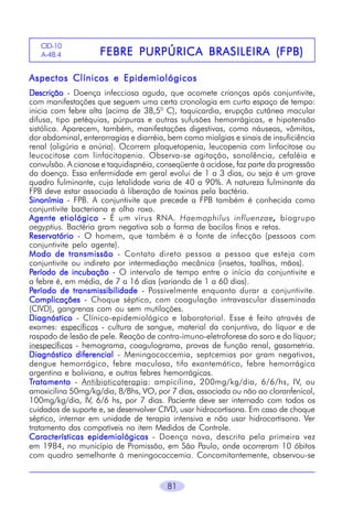 CID-10
A-48.4

FEBRE PURPÚRICA BRASILEIRA (FPB)

Aspectos Clínicos e Epidemiológicos
Descrição - Doença infecciosa aguda, que acomete crianças após conjuntivite,
com manifestações que seguem uma certa cronologia em curto espaço de tempo:
inicia com febre alta (acima de 38,50 C), taquicardia, erupção cutânea macular
difusa, tipo petéquias, púrpuras e outras sufusões hemorrágicas, e hipotensão
sistólica. Aparecem, também, manifestações digestivas, como náuseas, vômitos,
dor abdominal, enterorragias e diarréia, bem como mialgias e sinais de insuficiência
renal (oligúria e anúria). Ocorrem plaquetopenia, leucopenia com linfocitose ou
leucocitose com linfocitopenia. Observa-se agitação, sonolência, cefaléia e
convulsão. A cianose e taquidispnéia, conseqüente à acidose, faz parte da progressão
da doença. Essa enfermidade em geral evolui de 1 a 3 dias, ou seja é um grave
quadro fulminante, cuja letalidade varia de 40 a 90%. A natureza fulminante da
FPB deve estar associada à liberação de toxinas pela bactéria.
Sinonímia - FPB. A conjuntivite que precede a FPB também é conhecida como
conjuntivite bacteriana e olho roxo.
Agente etiológico - É um vírus RNA. Haemophilus influenzae, biogrupo
,
aegyptius. Bactéria gram negativa sob a forma de bacilos finos e retos.
Reservatório - O homem, que também é a fonte de infecção (pessoas com
conjuntivite pelo agente).
Modo de transmissão - Contato direto pessoa a pessoa que esteja com
conjuntivite ou indireto por intermediação mecânica (insetos, toalhas, mãos).
Período de incubação - O intervalo de tempo entre o início da conjuntivite e
a febre é, em média, de 7 a 16 dias (variando de 1 a 60 dias).
Período de transmissibilidade - Possivelmente enquanto durar a conjuntivite.
Complicações - Choque séptico, com coagulação intravascular disseminada
(CIVD), gangrenas com ou sem mutilações.
Diagnóstico - Clínico-epidemiológico e laboratorial. Esse é feito através de
exames: específicos - cultura de sangue, material da conjuntiva, do líquor e de
raspado de lesão de pele. Reação de contra-imuno-eletroforese do soro e do líquor;
inespecíficos - hemograma, coagulograma, provas de função renal, gasometria.
Diagnóstico diferencial - Meningococcemia, septcemias por gram negativos,
dengue hemorrágico, febre maculosa, tifo exantemático, febre hemorrágica
argentina e boliviana, e outras febres hemorrágicas.
Tratamento - Antibioticoterapia: ampicilina, 200mg/kg/dia, 6/6/hs, IV, ou
amoxicilina 50mg/kg/dia, 8/8hs, VO, por 7 dias, associada ou não ao cloranfenicol,
100mg/kg/dia, IV, 6/6 hs, por 7 dias. Paciente deve ser internado com todos os
cuidados de suporte e, se desenvolver CIVD, usar hidrocortisona. Em caso de choque
séptico, internar em unidade de terapia intensiva e não usar hidrocortisona. Ver
tratamento das compatíveis no item Medidas de Controle.
Características epidemiológicas - Doença nova, descrita pela primeira vez
em 1984, no município de Promissão, em São Paulo, onde ocorreram 10 óbitos
com quadro semelhante à meningococcemia. Concomitantemente, observou-se
81

 