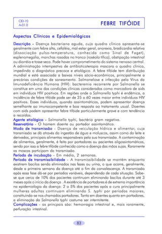 CID-10
A-01.0

FEBRE TIFÓIDE

Aspectos Clínicos e Epidemiológicos
Descrição - Doença bacteriana aguda, cujo quadro clínico apresenta-se
geralmente com febre alta, cefaléia, mal-estar geral, anorexia, bradicardia relativa
(dissociação pulso-temperatura, conhecida como Sinal de Faget),
esplenomegalia, manchas rosadas no tronco (roséola tífica), obstipação intestinal
ou diarréia e tosse seca. Pode haver comprometimento do sistema nervoso central.
A administração intempestiva de antibioticoterapia mascara o quadro clínico,
impedindo o diagnóstico precoce e etiológico. A febre tifóide tem distribuição
mundial e está associada a baixos níveis sócio-econômicos, principalmente a
precárias condições de saneamento. Salmonelose e infecção pelo Vírus da
Imunodeficiência Humana (HIV): bacteremia recorrente por Salmonella se
constitue em uma das condições clínicas consideradas como marcadora de aids
em indivíduos HIV positivos. Em regiões onde a Salmonella typhi é endêmica, a
incidência de febre tifóide pode ser de 25 a 60 vezes maior entre indivíduos HIV
positivos. Esses indivíduos, quando assintomáticos, podem apresentar doença
semelhante ao imunocompetente e boa resposta ao tratamento usual. Doentes
com aids podem apresentar febre tifóide particularmente grave e com tendência
a recaídas.
Agente etiológico - Salmonella typhi, bactéria gram negativa.
Reservatório - O homem doente ou portador assintomático.
Modo de transmissão - Doença de veiculação hídrica e alimentar, cuja
transmissão se dá através da ingestão de água e moluscos, assim como do leite e
derivados, principais alimentos responsáveis pela sua transmissão. A contaminação
de alimentos, geralmente, é feita por portadores ou pacientes oligossintomáticos,
sendo por isso a febre tifóide conhecida como a doença das mãos sujas. Raramente
as moscas participam da transmissão.
Período de incubação - Em média, 2 semanas.
Período de transmissibilidade - A transmissibilidade se mantém enquanto
existirem bacilos sendo eliminados nas fezes ou urina, o que ocorre, geralmente,
desde a primeira semana da doença até o fim da convalescença. A transmissão
após essa fase dá-se por períodos variáveis, dependendo de cada situação. Sabese que cerca de 10% dos pacientes continuam eliminando bacilos durante até 3
meses após o início da doença . A existência de portadores é de extrema importância
na epidemiologia da doença: 2 a 5% dos pacientes após a cura principalmente
mulheres adultas continuam eliminando S. typhi por períodos maiores,
constituindo-se nos chamados portadores. Tanto em doentes quanto em portadores,
a eliminação da Salmonella typhi costuma ser intermitente.
Complicações - as princpais são: hemorragia intestinal e, mais raramente,
perfuração intestinal.
83

 