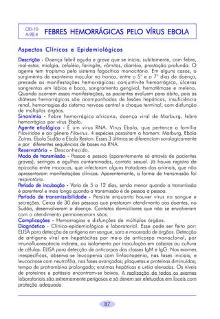 CID-10
A-98.4

PELO
FEBRES HEMORRÁGICAS PELO VÍRUS EBOLA

Aspectos Clínicos e Epidemiológicos
Descrição - Doença febril aguda e grave que se inicia, subitamente, com febre,
mal-estar, mialgia, cefaléia, faringite, vômitos, diarréia, prostação profunda. O
agente tem tropismo pelo sistema fagocítico monocitário. Em alguns casos, o
surgimento de exantema macular no tronco, entre o 5° e o 7° dias de doença,
precede as manifestações hemorrágicas: conjuntivite hemorrágica, úlceras
sangrentas em lábios e boca, sangramento gengival, hematêmase e melena.
Quando ocorrem essas manifestações, os pacientes evoluem para óbito, pois as
diáteses hemorrágicas são acompanhadas de lesões hepáticas, insuficiência
renal, hemorragias do sistema nervoso central e choque terminal, com disfunção
de múltiplos órgãos.
Sinonímia - Febre hemorrágica africana, doença viral de Marburg, febre
hemorrágica por vírus Ebola.
Agente etiológico - É um vírus RNA. Vírus Ebola, que pertence a família
Filoviridae e ao gênero Filovirus. 4 espécies parasitam o homem: Marburg, Ebola
Zaires, Ebola Sudão e Ebola Reston. Esses 3 últimos se diferenciam sorologicamente
e por diferentes seqüências de bases no RNA.
Reservatório - Desconhecido.
Modo de transmissão - Pessoa a pessoa (aparentemente só através de pacientes
graves), seringas e agulhas contaminadas, contato sexual. Já houve registro de
epizootia entre macacos, que infectaram alguns tratadores dos animais, que não
apresentaram manifestações clínicas. Aparentemente, a forma de transmissão foi
respiratória.
Período de incubação - Varia de 5 a 12 dias, sendo menor quando a transmissão
é parenteral e mais longa quando a transmissão é de pessoa a pessoa.
Período de transmissibilidade - Persiste enquanto houver vírus no sangue e
secreções. Cerca de 30 das pessoas que prestaram atendimento aos doentes, no
Sudão, desenvolveram a doença. Contatos domiciliares que não se envolveram
com o atendimento permaneceram sãos.
Complicações - Hemorragias e disfunções de múltiplos órgãos.
Diagnóstico - Clínico-epidemiológico e laboratorial. Esse pode ser feito por:
ELISA para detecção de antígeno em sangue, soro e macerado de órgãos. Detecção
de antígeno víral em hepatócitos por meio de anticorpo monoclonal, por
imunofluorescência indireta, ou isolamento por inoculação em cobaias ou cultura
de células. ELISA para detecção de anticorpos das classes IgM e IgG. Nos exames
inespecíficos, observa-se leucopenia com linfocitopenia, nas fases iniciais, e
leucocitose com neutrofilia, nas fases avançadas; plaquetas e proteínas diminuídas;
tempo de protrombina prolongado; enzimas hepáticas e uréia elevadas. Os níveis
de proteínas e potássio encontram-se baixos. A realização de todos os exames
laboratoriais são extremamente perigosos e só devem ser efetuados em locais com
proteção adequada.

87

 