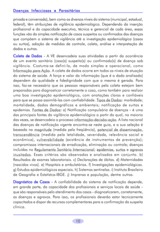 Parasitárias
Doenças Infecciosas e Parasitárias
privada e conveniada), bem como os diversos níveis do sistema (municipal, estadual,
federal), têm atribuições de vigilância epidemiológica. Dependendo da inserção
profissional e da capacidade executiva, técnica e gerencial de cada área, essas
funções vão da simples notificação de casos suspeitos ou confirmados das doenças
que compõem o sistema de vigilância até a investigação epidemiológica (casos
ou surtos), adoção de medidas de controle, coleta, análise e interpretação de
dados e outras.
Coleta de Dados - A VE desencadeia suas atividades a partir da ocorrência
de um evento sanitário (caso(s) suspeito(s) ou confirmado(s) de doença sob
vigilância. Costuma-se definí-la, de modo simples e operacional, como
Informação para Ação. A coleta de dados ocorre em todos os níveis de atuação
do sistema de saúde. A força e valor da informação (que é o dado analisado)
dependem da qualidade e fidedignidade com que a mesma é gerada. Para
isso, faz-se necessário que as pessoas responsáveis pela coleta estejam bem
preparadas para diagnosticar corretamente o caso, como também para realizar
uma boa investigação epidemiológica, com anotações claras e confiáveis
para que se possa assimilá-las com confiabilidade. Tipos de Dados: morbidade;
mortalidade, dados demográficos e ambientais; notificação de surtos e
epidemias. Fontes de Dados: a) Notificação compulsória de doenças - é uma
:
das principais fontes da vigilância epidemiológica a partir da qual, na maioria
das vezes, se desencadeia o processo informação-decisão-ação. A lista nacional
das doenças de notificação vigente encontra-se neste guia, e a sua seleção é
baseada na magnitude (medida pela freqüência), potencial de disseminação,
transcendência (medida pela letalidade, severidade, relevância social e
econômica), vulnerabilidade (existência de instrumentos de prevenção);
compromissos internacionais de erradicação, eliminação ou controle; doenças
incluídas no Regulamento Sanitário Internacional; epidemias, surtos e agravos
inusitados. Esses critérios são observados e analisados em conjunto. b)
Resultados de exames laboratoriais. c) Declarações de óbitos. d) Maternidades
(nascidos vivos). e) Hospitais e ambulatórios. f) Investigações epidemiológicas.
g) Estudos epidemiológicos especiais. h) Sistemas sentinelas. i) Instituto Brasileiro
de Geografia e Estatístca-IBGE. j) Imprensa e população, dentre outros.
Diagnóstico de Casos - A confiabilidade do sistema de notificação depende,
em grande parte, da capacidade dos profissionais e serviços locais de saúde que são responsáveis pelo atendimento dos casos - diagnosticarem, corretamente,
as doenças e agravos. Para isso, os profissionais deverão estar tecnicamente
capacitados e dispor de recursos complementares para a confirmação da suspeita
clínica.

10

 