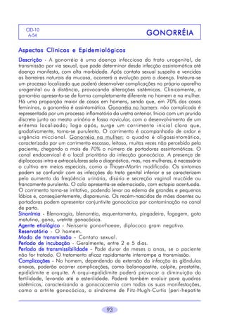 CID-10
A-54

GONORRÉIA

Aspectos Clínicos e Epidemiológicos
Descrição - A gonorréia é uma doença infecciosa do trato urogenital, de
transmissão por via sexual, que pode determinar desde infecção assintomática até
doença manifesta, com alta morbidade. Após contato sexual suspeito e vencidas
as barreiras naturais da mucosa, ocorrerá a evolução para a doença. Instaura-se
um processo localizado que poderá desenvolver complicações no próprio aparelho
urogenital ou à distância, provocando alterações sistêmicas. Clinicamente, a
gonorréia apresenta-se de forma completamente diferente no homem e na mulher.
Há uma proporção maior de casos em homens, sendo que, em 70% dos casos
femininos, a gonorréia é assintomática. Gonorréia no homem: não complicada é
representada por um processo inflamatório da uretra anterior. Inicia com um prurido
discreto junto ao meato urinário e fossa navicular, com o desenvolvimento de um
eritema localizado; logo após, surge um corrimento inicial claro que,
gradativamente, torna-se purulento. O corrimento é acompanhado de ardor e
urgência miccional. Gonorréia na mulher: o quadro é oligossintomático,
caracterizado por um corrimento escasso, leitoso, muitas vezes não percebido pela
paciente, chegando a mais de 70% o número de portadoras assintomáticas. O
canal endocervical é o local prioritário da infecção gonocócica. A presença de
diplococos intra e extracelulares sela o diagnóstico, mas, nas mulheres, é necessário
o cultivo em meios especiais, como o Thayer-Martin modificado. Os sintomas
podem se confundir com as infecções do trato genital inferior e se caracterizam
pelo aumento da freqüência urinária, disúria e secreção vaginal mucóide ou
francamente purulenta. O colo apresenta-se edemaciado, com ectopia acentuada.
O corrimento torna-se irritativo, podendo levar ao edema de grandes e pequenos
lábios e, conseqüentemente, dispareunia. Os recém-nascidos de mães doentes ou
portadoras podem apresentar conjuntivite gonocócica por contaminação no canal
de parto.
Sinonímia - Blenorragia, blenorréia, esquentamento, pingadeira, fogagem, gota
matutina, gono, uretrite gonocócica.
Agente etiológico - Neisseria gonorrhoeae, diplococo gram negativo.
Reservatório - O homem.
Modo de transmissão - Contato sexual.
Período de incubação - Geralmente, entre 2 e 5 dias.
Período de transmissibilidade - Pode durar de meses a anos, se o paciente
não for tratado. O tratamento eficaz rapidamente interrompe a transmissão.
Complicações - No homem, dependendo da extensão da infecção às glândulas
anexas, poderão ocorrer complicações, como balanopostite, colpite, prostatite,
epididimite e orquite. A orqui-epididimite poderá provocar a diminuição da
fertilidade, levando até a esterilidade. Poderá também evoluir para quadros
sistêmicos, caracterizando a gonococcemia com todas as suas manifestações,
como a artrite gonocócica, a síndrome de Fitz-Hugh-Curtis (peri-hepatite
93

 