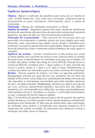 Parasitárias
Doenças Infecciosas e Parasitárias

Vigilância Epidemiológica
Objetivo - Reduzir o coeficiente de prevalência para menos de um doente em
cada 10.000 habitantes. Essa meta será alcançada, diagnosticando-se
precocemente os casos, tratando-os, interrompendo, assim, a cadeia de
transmissão.
Notificação - Doença de notificação compulsória no Brasil.
Medidas de controle - Diagnóstico precoce dos casos, através do atendimento
de demanda espontânea, de busca ativa e de exame dos contatos para tratamento
específico, que deve ser feito em nível eminentemente ambulatorial.
P revenção de incapacidades - Todo paciente de hanseníase deve ser
examinado minuciosamente e orientado quanto aos auto-cuidados para evitar
ferimentos, calos, queimaduras (que podem ocorrer devido à hipoestesia e/ou
anestesia), o que previne aparecimento de incapacidades. Observar que a melhor
forma de prevení-las é fazer o tratamento poliquimioterápico de modo regular e
completo.
Vigilância de contatos - Contato intradomiciliar é toda pessoa que resida
ou tenha residido com o paciente nos últimos 5 anos. Examinar todos os contatos
de casos novos; os doentes devem ser notificados como caso novo e tratados. Os
contatos sãos devem receber duas doses da vacina BCG-ID. Quando houver a
a
a
cicatriz por BCG-ID, considerar como 1 dose e aplicar a 2 dose. Quando não
a
a
houver a cicatriz, aplicar a 1 dose e a 2 após 6 meses. Paralelamente, os
contatos sãos devem ser orientados quanto aos sinais e sintomas da hanseníase.
Recidiva - Deve-se suspeitar de recidiva, com base nos seguintes parâmetros:
Paucibacilares: paciente que, após alta por cura, apresentar: dor em nervo não
afetado anteriormente, novas lesões e/ou exacerbações de lesões anteriores que
não respondam à corticoterapia recomendada para tratar episódios reacionais
do tipo I, nas doses indicadas. Multibacilares: paciente que, após 5 anos de alta
por cura, continuar apresentando episódios reacionais que não cedem à
terapêutica com corticosteróide e/ou talidomida, nas doses recomendadas para
tratar episódios do tipo II. Considerar, na recidiva, a confirmação baciloscópica,
ou seja, a presença de bacilos íntegros e globias.
Obs: 1) A ocorrência de episódio reacional após a alta do paciente não significa
recidiva da doença. A conduta correta é instituir apenas terapêutica antirreacional
(prednisona e/ou talidomida). 2) Todo caso de recidiva deve, após confirmação,
ser notificado como recidiva e reintroduzido novo esquema terapêutico. 3) A
hanseníase não confere imunidade. Os parâmetros para diferenciar recidiva e
reinfecção não estão claros na literatura.

98

 