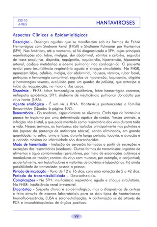 CID-10
A-98.5

HANTA
HANTA VIROSES

Aspectos Clínicos e Epidemiológicos
Descrição - Doenças agudas que se manifestam sob as formas de Febre
Hemorrágica com Síndrone Renal (FHSR) e Síndrome Pulmonar por Hantavírus
(SPH). Nas Américas, até o momento, só foi diagnosticada a SPH, cujas principais
manifestações são: febre, mialgias, dor abdominal, vômitos e cefaléia; seguidas
de tosse produtiva, dispnéia, taquipnéia, taquicardia, hipertensão, hipoxemia
arterial, acidose metabólica e edema pulmonar não cardiogênico. O paciente
evolui para insuficiência respiratória aguda e choque circulatório. Na FHSR,
aparecem febre, cefaléia, mialgia, dor abdominal, náuseas, vômitos, rubor facial,
petéquias e hemorragia conjuntival, seguidos de hipotensão, taquicardia, oligúria
e hemorragias severas, evoluindo para um quadro de poliúria, que antecipa o
início da recuperação, na maioria dos casos.
Sinonímia - FHSR: febre hemorrágica epidêmica, febre hemorrágica coreana,
nefropatia epidêmica. SPH: síndrome de insuficiência pulmonar do adulto por
vírus hanta (SIRA).
Agente etiológico - É um vírus RNA. Hantavírus pentencentes a família
Bunyaviridae (Quadro à página 102).
Reservatórios - Os roedores, especialmente os silvestres. Cada tipo de hantavírus
parece ter tropismo por uma determinada espécie de roedor. Nesses animais, a
infecção não é letal, o que pode mantê-lo como reservatório dos vírus durante toda
a vida. Nesses animais, os hantavírus são isolados principalmente nos pulmões e
rins (apesar da presença de anticorpos séricos), sendo eliminados, em grande
quantidade, na saliva, urina e fezes, durante longo período; todavia, a duração e
o período máximo de infectividade são desconhecidos.
Modo de transmissão - Inalação de aerossóis formados a partir de secreções e
excreções dos reservatórios (roedores). Outras formas de transmissão: ingestão de
alimentos e água contaminados; percutânea, por meio de escoriações cutâneas e
mordeduras de roedor; contato do vírus com mucosa, por exemplo, a conjuntival;
acidentalmente, em trabalhadores e visitantes de biotérios e laboratórios. Há ainda
possibilidade de transmissão pessoa a pessoa.
Período de incubação - Varia de 12 a 16 dias, com uma variação de 5 a 42 dias.
Período de transmissibilidade - Desconhecido.
Complicações - Na SPH: insuficiência respiratória aguda e choque circulatório.
Na FHSR: insuficiência renal irreversível.
Diagnóstico - Suspeita clínica e epidemiológica, mas o diagnóstico de certeza
é feito através de exames laboratoriais para os dois tipos de hantaviroses:
Imunofluorescência, ELISA e soroneutralização. A confirmação se dá através de
PCR e imunohistoquímica de órgãos positivos.
99

 