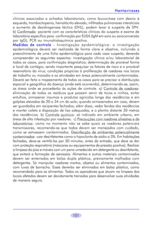 Hantaviroses
clínicos associados a achados laboratoriais, como leucocitose com desvio à
esquerda, trombocitopenia, hematócrito elevado, infiltrados pulmonares intersticiais
e aumento de desidrogenase láctica (DHL), podem levar à suspeita de SPH.
b) Confirmado: paciente com as características clínicas do suspeito e exame de
laboratório específico para confirmação por ELISA (IgM em soro ou soroconversão
por IgG), PCR ou imunohistoquímica positivo.
Medidas de controle - Investigação epidemiológica: a investigação
epidemiológica deverá ser realizada de forma clara e objetiva, incluindo o
preenchimento de uma ficha epidemiológica para cada caso suspeito, devendo
compreender os seguintes aspectos: investigação clínica e/ou laboratorial de
todos os casos, para confirmação diagnóstica; determinação da provável forma
e local de contágio, sendo importante pesquisar os fatores de risco e o provável
reservatório do vírus; condições propícias à proliferação de roedores nos locais
de trabalho ou moradia e as atividades em áreas potencialmente contaminadas.
Deverá ser feito o mapeamento de todos os casos para se precisar a distribuição
espacial e geográfica da doença (onde está ocorrendo), determinando-se, assim,
as áreas onde se procederão às ações de controle. a) Controle de roedores:
eliminação de todos os resíduos que possam servir de tocas e ninhos, evitar
entulhos, armazenar insumos e produtos agrícolas longe das residências e em
galpões elevados de 30 a 34 cm do solo; quando armazenados em casa, devem
ser guardados em recipientes fechados; além disso, vedar fendas das residências
e manter coleta e disposição de lixo adequadas, e o plantio distante 30 metros
das residências. b) Controle químico: só indicado em ambiente urbano, em
áreas de alta infestação por roedores. c) Precauções com roedores silvestres e de
laboratórios: como no momento não se sabe quais os roedores potenciais
transmissores, recomenda-se que todos devam ser manejados com cuidado,
como se estivessem contaminados. Desinfecção de ambientes potencialmente
contaminados: usar desinfetantes como o hipoclorito de sódio a 3%. Em habitações
fechadas, deve-se ventilá-las por 30 minutos, antes da entrada, que deve se dar
com proteção respiratória (máscaras ou equipamentos de pressão positiva). Realizar
a limpeza do piso e móveis com um pano umedecido em detergente ou desinfetante,
que evitará a formação de aerossóis. Alimentos e outros materiais contaminados
devem ser enterrados em bolsa dupla plástica, previamente molhados com
detergentes. Só manipular roedores mortos, objetos ou alimentos contaminados,
com luvas de borracha. Esses deverão ser eliminados em bolsa plástica, como
recomendado para os alimentos. Todos os operadores que atuam na limpeza dos
locais afetados devem ser devidamente treinados para desenvolver suas atividades
de maneira segura.

101

 