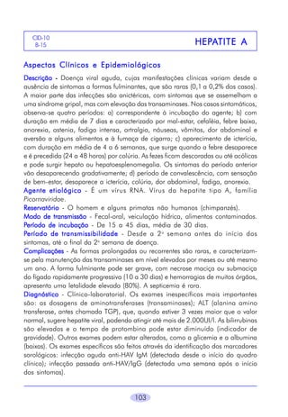 CID-10
B-15

HEPA
HEPATITE A

Aspectos Clínicos e Epidemiológicos
Descrição - Doença viral aguda, cujas manifestações clínicas variam desde a
ausência de sintomas a formas fulminantes, que são raras (0,1 a 0,2% dos casos).
A maior parte das infecções são anictéricas, com sintomas que se assemelham a
uma síndrome gripal, mas com elevação das transaminases. Nos casos sintomáticos,
observa-se quatro períodos: a) correspondente à incubação do agente; b) com
duração em média de 7 dias e caracterizado por mal-estar, cefaléia, febre baixa,
anorexia, astenia, fadiga intensa, artralgia, náuseas, vômitos, dor abdominal e
aversão a alguns alimentos e à fumaça de cigarro; c) aparecimento de icterícia,
com duração em média de 4 a 6 semanas, que surge quando a febre desaparece
e é precedida (24 a 48 horas) por colúria. As fezes ficam descoradas ou até acólicas
e pode surgir hepato ou hepatoesplenomegalia. Os sintomas do período anterior
vão desaparecendo gradativamente; d) período de convalescência, com sensação
de bem-estar, desaparece a icterícia, colúria, dor abdominal, fadiga, anorexia.
Agente etiológico - É um vírus RNA. Vírus da hepatite tipo A, família
Picornaviridae.
Reservatório - O homem e alguns primatas não humanos (chimpanzés).
Modo de transmissão - Fecal-oral, veiculação hídrica, alimentos contaminados.
Período de incubação - De 15 a 45 dias, média de 30 dias.
Período de transmissibilidade - Desde a 2 a semana antes do início dos
sintomas, até o final da 2a semana de doença.
Complicações - As formas prolongadas ou recorrentes são raras, e caracterizamse pela manutenção das transaminases em nível elevados por meses ou até mesmo
um ano. A forma fulminante pode ser grave, com necrose maciça ou submaciça
do fígado rapidamente progressiva (10 a 30 dias) e hemorragias de muitos órgãos,
apresenta uma letalidade elevada (80%). A septicemia é rara.
Diagnóstico - Clínico-laboratorial. Os exames inespecíficos mais importantes
são: as dosagens de aminotransferases (transaminases); ALT (alanina amino
transferase, antes chamada TGP), que, quando estiver 3 vezes maior que o valor
normal, sugere hepatite viral, podendo atingir até mais de 2.000UI/l. As bilirrubinas
são elevadas e o tempo de protombina pode estar diminuído (indicador de
gravidade). Outros exames podem estar alterados, como a glicemia e a albumina
(baixas). Os exames específicos são feitos através da identificação dos marcadores
sorológicos: infecção aguda anti-HAV IgM (detectada desde o início do quadro
clínico); infecção passada anti-HAV/IgG (detectada uma semana após o início
dos sintomas).
103

 
