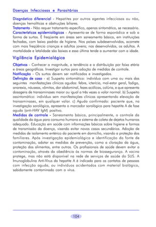 Parasitárias
Doenças Infecciosas e Parasitárias
Diagnóstico diferencial - Hepatites por outros agentes infecciosos ou não,
doenças hemolíticas e obstruções biliares.
Tratamento - Não requer tratamento específico, apenas sintomático, se necessário.
Características epidemiológicas - Apresenta-se de forma esporádica e sob a
forma de surtos. É freqüente em áreas sem saneamento básico, em instituições
fechadas, com baixo padrão de higiene. Nos países subdesenvolvidos, acomete
com mais freqüência crianças e adultos jovens; nos desenvolvidos, os adultos. A
mortalidade e letalidade são baixas e essa última tende a aumentar com a idade.

Vigilância Epidemiológica
Objetivos - Conhecer a magnitude, a tendência e a distribuição por faixa etária
e áreas geográficas. Investigar surtos para adoção de medidas de controle.
Notificação - Os surtos devem ser notificados e investigados.
Definição de caso - a) Suspeito sintomático: indivíduo com uma ou mais das
seguintes manifestações clínicas agudas: febre, icterícia, mal-estar geral, fadiga,
anorexia, náuseas, vômitos, dor abdominal, fezes acólicas, colúria, e que apresenta
dosagens de transaminases maior ou igual a três vezes o valor normal. b) Suspeito
assintomático: indivíduo sem manifestações clínicas apresentando elevação de
transaminases, em qualquer valor. c) Agudo confirmado: paciente que, na
investigação sorológica, apresenta o marcador sorológico para hepatite A de fase
aguda (anti-HAV IgM) positivo.
Medidas de controle - Saneamento básico, principalmente, o controle da
qualidade da água para consumo humano e sistema de coleta de dejetos humanos
adequado. Educação em saúde com informações básicas sobre higiene e formas
de transmissão da doença, visando evitar novos casos secundários. Adoção de
medidas de isolamento entérico do paciente em domicílio, visando a proteção dos
familiares. Após investigação epidemiológica e identificação da fonte de
contaminação, adotar as medidas de prevenção, como a cloração da água,
proteção dos alimentos, entre outros. Os profissionais de saúde devem evitar a
contaminação, através da obediência às normas de biossegurança. A vacina
protege, mas não está disponível na rede de serviços de saúde do SUS. A
Imunoglobulina Anti-Vírus da hepatite A é indicada para os contatos de pessoas
com infecção aguda, ou indivíduos acidentados com material biológico,
sabidamente contaminado com o vírus.

104

 
