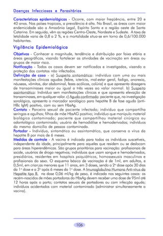 Parasitárias
Doenças Infecciosas e Parasitárias
Características epidemiológicas - Ocorre, com maior freqüência, entre 20 e
40 anos. Nos países tropicais, a prevalência é alta. No Brasil, as áreas com maior
endemicidade são a Amazônia Legal, Espírito Santo e a região oeste de Santa
Catarina. Em seguida, vêm as regiões Centro-Oeste, Nordeste e Sudeste. A taxa de
letalidade varia de 0,8 a 2 %, e a mortalidade situa-se em torno de 0,6/100.000
habitantes.

Vigilância Epidemiológica
Objetivos - Conhecer a magnitude, tendência e distribuição por faixa etária e
áreas geográficas, visando fortalecer as atividades de vacinação em áreas ou
grupos de maior risco.
Notificação - Todos os casos devem ser notificados e investigados, visando a
proteção dos contatos não infectados.
Definição de caso - a) Suspeito sintomático: indivíduo com uma ou mais
manifestações clínicas agudas (febre, icterícia, mal-estar geral, fadiga, anorexia,
náuseas, vômitos, dor abdominal, fezes acólicas, colúria) e que apresenta dosagens
de transaminases maior ou igual a três vezes ao valor normal. b) Suspeito
assintomático: Indivíduo sem manifestações clínicas e que apresenta elevação de
transaminases, em qualquer valor. c) Agudo confirmado: paciente que, na investigação
sorológica, apresenta o marcador sorológico para hepatite B de fase aguda (antiHBc IgM) positivo, com ou sem HbsAg.
Contato - Parceiro sexual de paciente infectado; indivíduo que compartilha
seringas e agulhas; filhos de mãe HbsAG positivo; indivíduo que manipula material
biológico contaminado; paciente que compartilhou material cirúrgico ou
odontológico contaminado; usuário de hemodiálise e hemoderivados; indivíduos
do mesmo domicílio de pessoa contaminada.
Portador - Indivíduo, sintomático ou assintomático, que conserva o vírus da
hepatite B por mais de 6 meses.
Medidas de controle - A vacina é indicada para todos os indivíduos suscetíveis,
independente da idade, principalmente para aqueles que residem ou se deslocam
para áreas hiperendêmicas. São grupos prioritários para vacinação: profissionais de
saúde, usuários de droga negativos; indivíduos que usam sangue e hemoderivados,
presidiários, residentes em hospitais psiquiátricos, homossexuais masculinos e
profissionais do sexo. O esquema básico de vacinação é de 1ml, em adultos, e
0,5ml, em crian;as menores que 11 anos, em 3 doses, sendo a 2a dose após 30 dias
da 1a dose e a 3a após 6 meses da 1a dose. A Imunoglobulina Humana Anti-vírus da
Hepatite tipo B, na dose 0,06 ml/kg de peso, é indicada nos seguintes casos: os
recém-nascidos de mães portadoras do HbsAg devem receber uma dose de 95ml até
12 horas após o parto; contatos sexuais de portadores ou com infecção aguda;
indivíduos acidentados com material contaminado (administrar simultaneamente a
vacina).

106

 