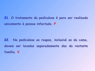 21. O tratamento da pediculose é para ser realizado
unicamente à pessoa infectada. F
22. Na pediculose as roupas, inclusivé as da cama,
devem ser lavadas separadamente das da restante
família. V
 
