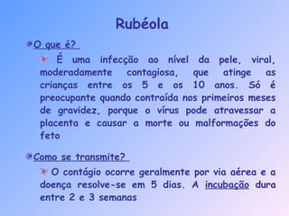 O que é?
É uma infecção ao nível da pele, viral,
moderadamente contagiosa, que atinge as
crianças entre os 5 e os 10 anos. Só é
preocupante quando contraída nos primeiros meses
de gravidez, porque o vírus pode atravessar a
placenta e causar a morte ou malformações do
feto
Como se transmite?
O contágio ocorre geralmente por via aérea e a
doença resolve-se em 5 dias. A incubação dura
entre 2 e 3 semanas
Rubéola
 