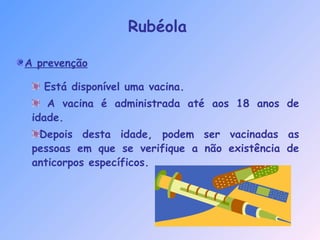 A prevenção
Está disponível uma vacina.
A vacina é administrada até aos 18 anos de
idade.
Depois desta idade, podem ser vacinadas as
pessoas em que se verifique a não existência de
anticorpos específicos.
Rubéola
 