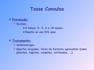 Tosse Convulsa
Prevenção:
Vacinas:
4 tomas: 2, 4, 6 e 18 meses;
Repete-se aos 5/6 anos.
Tratamento:
Antibioterapia
Quartos arejados, livres de factores agravantes (como
peluches, tapetes, carpetes, cortinados,...).
 