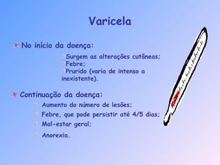 Varicela
No início da doença:
Continuação da doença:
Aumento do número de lesões;
Febre, que pode persistir até 4/5 dias;
Mal-estar geral;
Anorexia.
Surgem as alterações cutâneas;
Febre;
Prurido (varia de intenso a
inexistente).
 