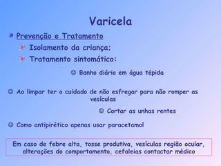 Prevenção e Tratamento
Isolamento da criança;
Tratamento sintomático:
Varicela
 Banho diário em água tépida
 Ao limpar ter o cuidado de não esfregar para não romper as
vesículas
 Cortar as unhas rentes
 Como antipirético apenas usar paracetamol
Em caso de febre alta, tosse produtiva, vesículas região ocular,
alterações do comportamento, cefaleias contactar médico
 