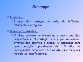 O que é?
É uma das doenças de pele, da infância,
altamente contagiosa
Como se transmite?
O vírus penetra no organismo através das vias
respiratórias. O contágio ocorre por via aérea,
através dos espirros e tosse. A incubação tem
uma duração aproximada de 10 dias e
normalmente decorrem 14 dias até as alterações
na pele se manifestarem
Sarampo
 