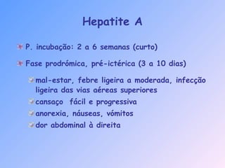 Hepatite A
P. incubação: 2 a 6 semanas (curto)
Fase prodrómica, pré-ictérica (3 a 10 dias)
mal-estar, febre ligeira a moderada, infecção
ligeira das vias aéreas superiores
cansaço fácil e progressiva
anorexia, náuseas, vómitos
dor abdominal à direita
 