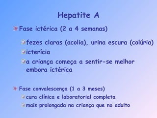 Hepatite A
Fase ictérica (2 a 4 semanas)
fezes claras (acolia), urina escura (colúria)
icterícia
a criança começa a sentir-se melhor
embora ictérica
Fase convalescença (1 a 3 meses)
cura clínica e laboratorial completa
mais prolongada na criança que no adulto
 