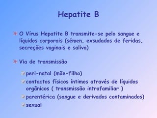 Hepatite B
O Vírus Hepatite B transmite-se pelo sangue e
líquidos corporais (sémen, exsudados de feridas,
secreções vaginais e saliva)
Via de transmissão
peri-natal (mãe-filho)
contactos físicos íntimos através de líquidos
orgânicos ( transmissão intrafamiliar )
parentérica (sangue e derivados contaminados)
sexual
 
