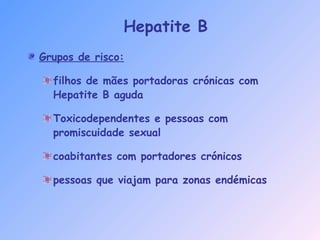 Hepatite B
Grupos de risco:
filhos de mães portadoras crónicas com
Hepatite B aguda
Toxicodependentes e pessoas com
promiscuidade sexual
coabitantes com portadores crónicos
pessoas que viajam para zonas endémicas
 