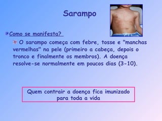 Como se manifesta?
O sarampo começa com febre, tosse e "manchas
vermelhas" na pele (primeiro a cabeça, depois o
tronco e finalmente os membros). A doença
resolve-se normalmente em poucos dias (3-10).
Sarampo
Quem contrair a doença fica imunizado
para toda a vida
 